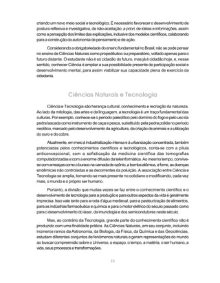 criando um novo meio social e tecnológico. É necessário favorecer o desenvolvimento de
postura reflexiva e investigativa, de não-aceitação, a priori, de idéias e informações, assim
como a percepção dos limites das explicações, inclusive dos modelos científicos, colaborando
para a construção da autonomia de pensamento e de ação.

      Considerando a obrigatoriedade do ensino fundamental no Brasil, não se pode pensar
no ensino de Ciências Naturais como propedêutico ou preparatório, voltado apenas para o
futuro distante. O estudante não é só cidadão do futuro, mas já é cidadão hoje, e, nesse
sentido, conhecer Ciência é ampliar a sua possibilidade presente de participação social e
desenvolvimento mental, para assim viabilizar sua capacidade plena de exercício da
cidadania.



                   Ciências Naturais e Tecnologia
       Ciência e Tecnologia são herança cultural, conhecimento e recriação da natureza.
Ao lado da mitologia, das artes e da linguagem, a tecnologia é um traço fundamental das
culturas. Por exemplo, conhece-se o período paleolítico pelo domínio do fogo e pelo uso da
pedra lascada como instrumento de caça e pesca, substituído pela pedra polida no período
neolítico, marcado pelo desenvolvimento da agricultura, da criação de animais e a utilização
do ouro e do cobre.

      Atualmente, em meio à industrialização intensa e à urbanização concentrada, também
potenciadas pelos conhecimentos científicos e tecnológicos, conta-se com a pílula
anticoncepcional, com a sofisticação da medicina científica das tomografias
computadorizadas e com a enorme difusão da teleinformática. Ao mesmo tempo, convive-
se com ameaças como o buraco na camada de ozônio, a bomba atômica, a fome, as doenças
endêmicas não controladas e as decorrentes da poluição. A associação entre Ciência e
Tecnologia se amplia, tornando-se mais presente no cotidiano e modificando, cada vez
mais, o mundo e o próprio ser humano.

      Portanto, a divisão que muitas vezes se faz entre o conhecimento científico e o
desenvolvimento de tecnologia para a produção e para outros aspectos da vida é geralmente
imprecisa. Isso vale tanto para a roda d’água medieval, para a pasteurização de alimentos,
para as indústrias farmacêutica e química e para o motor elétrico do século passado como
para o desenvolvimento do laser, da imunologia e dos semicondutores neste século.

       Mas, ao contrário da Tecnologia, grande parte do conhecimento científico não é
produzido com uma finalidade prática. As Ciências Naturais, em seu conjunto, incluindo
inúmeros ramos da Astronomia, da Biologia, da Física, da Química e das Geociências,
estudam diferentes conjuntos de fenômenos naturais e geram representações do mundo
ao buscar compreensão sobre o Universo, o espaço, o tempo, a matéria, o ser humano, a
vida, seus processos e transformações.


                                             23
 