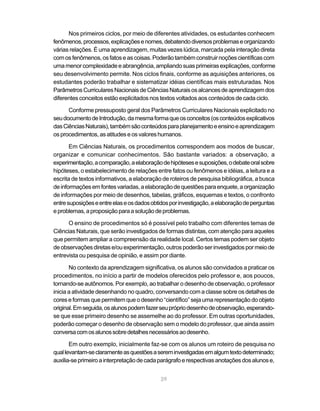 Nos primeiros ciclos, por meio de diferentes atividades, os estudantes conhecem
fenômenos, processos, explicações e nomes, debatendo diversos problemas e organizando
várias relações. É uma aprendizagem, muitas vezes lúdica, marcada pela interação direta
com os fenômenos, os fatos e as coisas. Poderão também construir noções científicas com
uma menor complexidade e abrangência, ampliando suas primeiras explicações, conforme
seu desenvolvimento permite. Nos ciclos finais, conforme as aquisições anteriores, os
estudantes poderão trabalhar e sistematizar idéias científicas mais estruturadas. Nos
Parâmetros Curriculares Nacionais de Ciências Naturais os alcances de aprendizagem dos
diferentes conceitos estão explicitados nos textos voltados aos conteúdos de cada ciclo.

      Conforme pressuposto geral dos Parâmetros Curriculares Nacionais explicitado no
seu documento de Introdução, da mesma forma que os conceitos (os conteúdos explicativos
das Ciências Naturais), também são conteúdos para planejamento e ensino e aprendizagem
os procedimentos, as atitudes e os valores humanos.

       Em Ciências Naturais, os procedimentos correspondem aos modos de buscar,
organizar e comunicar conhecimentos. São bastante variados: a observação, a
experimentação, a comparação, a elaboração de hipóteses e suposições, o debate oral sobre
hipóteses, o estabelecimento de relações entre fatos ou fenômenos e idéias, a leitura e a
escrita de textos informativos, a elaboração de roteiros de pesquisa bibliográfica, a busca
de informações em fontes variadas, a elaboração de questões para enquete, a organização
de informações por meio de desenhos, tabelas, gráficos, esquemas e textos, o confronto
entre suposições e entre elas e os dados obtidos por investigação, a elaboração de perguntas
e problemas, a proposição para a solução de problemas.

      O ensino de procedimentos só é possível pelo trabalho com diferentes temas de
Ciências Naturais, que serão investigados de formas distintas, com atenção para aqueles
que permitem ampliar a compreensão da realidade local. Certos temas podem ser objeto
de observações diretas e/ou experimentação, outros poderão ser investigados por meio de
entrevista ou pesquisa de opinião, e assim por diante.

       No contexto da aprendizagem significativa, os alunos são convidados a praticar os
procedimentos, no início a partir de modelos oferecidos pelo professor e, aos poucos,
tornando-se autônomos. Por exemplo, ao trabalhar o desenho de observação, o professor
inicia a atividade desenhando no quadro, conversando com a classe sobre os detalhes de
cores e formas que permitem que o desenho “científico” seja uma representação do objeto
original. Em seguida, os alunos podem fazer seu próprio desenho de observação, esperando-
se que esse primeiro desenho se assemelhe ao do professor. Em outras oportunidades,
poderão começar o desenho de observação sem o modelo do professor, que ainda assim
conversa com os alunos sobre detalhes necessários ao desenho.

       Em outro exemplo, inicialmente faz-se com os alunos um roteiro de pesquisa no
qual levantam-se claramente as questões a serem investigadas em algum texto determinado;
auxilia-se primeiro a interpretação de cada parágrafo e respectivas anotações dos alunos e,


                                            29
 