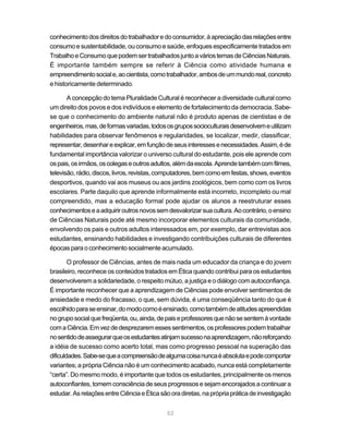 conhecimento dos direitos do trabalhador e do consumidor, à apreciação das relações entre
consumo e sustentabilidade, ou consumo e saúde, enfoques especificamente tratados em
Trabalho e Consumo que podem ser trabalhados junto a vários temas de Ciências Naturais.
É importante também sempre se referir à Ciência como atividade humana e
empreendimento social e, ao cientista, como trabalhador, ambos de um mundo real, concreto
e historicamente determinado.

       A concepção do tema Pluralidade Cultural é reconhecer a diversidade cultural como
um direito dos povos e dos indivíduos e elemento de fortalecimento da democracia. Sabe-
se que o conhecimento do ambiente natural não é produto apenas de cientistas e de
engenheiros, mas, de formas variadas, todos os grupos socioculturais desenvolvem e utilizam
habilidades para observar fenômenos e regularidades, se localizar, medir, classificar,
representar, desenhar e explicar, em função de seus interesses e necessidades. Assim, é de
fundamental importância valorizar o universo cultural do estudante, pois ele aprende com
os pais, os irmãos, os colegas e outros adultos, além da escola. Aprende também com filmes,
televisão, rádio, discos, livros, revistas, computadores, bem como em festas, shows, eventos
desportivos, quando vai aos museus ou aos jardins zoológicos, bem como com os livros
escolares. Parte daquilo que aprende informalmente está incorreto, incompleto ou mal
compreendido, mas a educação formal pode ajudar os alunos a reestruturar esses
conhecimentos e a adquirir outros novos sem desvalorizar sua cultura. Ao contrário, o ensino
de Ciências Naturais pode até mesmo incorporar elementos culturais da comunidade,
envolvendo os pais e outros adultos interessados em, por exemplo, dar entrevistas aos
estudantes, ensinando habilidades e investigando contribuições culturais de diferentes
épocas para o conhecimento socialmente acumulado.

        O professor de Ciências, antes de mais nada um educador da criança e do jovem
brasileiro, reconhece os conteúdos tratados em Ética quando contribui para os estudantes
desenvolverem a solidariedade, o respeito mútuo, a justiça e o diálogo com autoconfiança.
É importante reconhecer que a aprendizagem de Ciências pode envolver sentimentos de
ansiedade e medo do fracasso, o que, sem dúvida, é uma conseqüência tanto do que é
escolhido para se ensinar, do modo como é ensinado, como também de atitudes apreendidas
no grupo social que freqüenta, ou, ainda, de pais e professores que não se sentem à vontade
com a Ciência. Em vez de desprezarem esses sentimentos, os professores podem trabalhar
no sentido de assegurar que os estudantes atinjam sucesso na aprendizagem, não reforçando
a idéia de sucesso como acerto total, mas como progresso pessoal na superação das
dificuldades. Sabe-se que a compreensão de alguma coisa nunca é absoluta e pode comportar
variantes; a própria Ciência não é um conhecimento acabado, nunca está completamente
“certa”. Do mesmo modo, é importante que todos os estudantes, principalmente os menos
autoconfiantes, tomem consciência de seus progressos e sejam encorajados a continuar a
estudar. As relações entre Ciência e Ética são ora diretas, na própria prática de investigação


                                             52
 