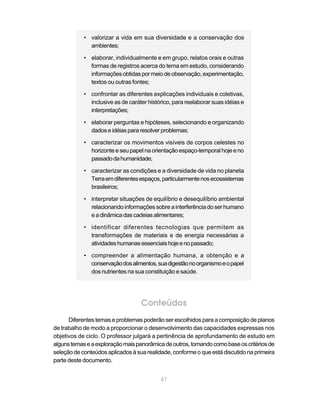 • valorizar a vida em sua diversidade e a conservação dos
              ambientes;

            • elaborar, individualmente e em grupo, relatos orais e outras
              formas de registros acerca do tema em estudo, considerando
              informações obtidas por meio de observação, experimentação,
              textos ou outras fontes;

            • confrontar as diferentes explicações individuais e coletivas,
              inclusive as de caráter histórico, para reelaborar suas idéias e
              interpretações;

            • elaborar perguntas e hipóteses, selecionando e organizando
              dados e idéias para resolver problemas;

            • caracterizar os movimentos visíveis de corpos celestes no
              horizonte e seu papel na orientação espaço-temporal hoje e no
              passado da humanidade;

            • caracterizar as condições e a diversidade de vida no planeta
              Terra em diferentes espaços, particularmente nos ecossistemas
              brasileiros;

            • interpretar situações de equilíbrio e desequilíbrio ambiental
              relacionando informações sobre a interferência do ser humano
              e a dinâmica das cadeias alimentares;

            • identificar diferentes tecnologias que permitem as
              transformações de materiais e de energia necessárias a
              atividades humanas essenciais hoje e no passado;

            • compreender a alimentação humana, a obtenção e a
              conservação dos alimentos, sua digestão no organismo e o papel
              dos nutrientes na sua constituição e saúde.




                                   Conteúdos
      Diferentes temas e problemas poderão ser escolhidos para a composição de planos
de trabalho de modo a proporcionar o desenvolvimento das capacidades expressas nos
objetivos de ciclo. O professor julgará a pertinência de aprofundamento de estudo em
alguns temas e a exploração mais panorâmica de outros, tomando como base os critérios de
seleção de conteúdos aplicados à sua realidade, conforme o que está discutido na primeira
parte deste documento.


                                           61
 