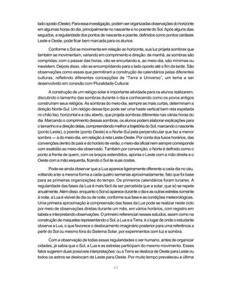 lado oposto (Oeste). Para essa investigação, podem ser organizadas observações do horizonte
em algumas horas do dia, principalmente no nascente e no poente do Sol. Após alguns dias
seguidos, a regularidade dos pontos de nascente e poente, definidos como pontos cardeais
Leste e Oeste, pode ficar bem marcada para os alunos.

       Conforme o Sol se movimenta em relação ao horizonte, sua luz projeta sombras que
também se movimentam, variando em comprimento e direção: de manhã, as sombras são
compridas; com o passar das horas, vão se encurtando e, ao meio-dia, são mínimas ou
inexistem. Depois disso, vão se encompridando para o lado oposto até o fim da tarde. São
observações como essas que permitiram a construção de calendários pelas diferentes
culturas, refletindo diferentes concepções de “Terra e Universo”, um tema a ser
desenvolvido em conexão com Pluralidade Cultural.

      A construção de um relógio solar é importante atividade para os alunos realizarem,
discutindo o tamanho das sombras durante o dia e conhecendo como os povos antigos
construíram seus relógios. As sombras do meio-dia, sempre as mais curtas, determinam a
direção Norte-Sul. Um relógio desse tipo pode ser uma haste vertical bem reta espetada
no chão liso, horizontal e a céu aberto, que projeta sombras diferentes nas várias horas do
dia. Marcando o comprimento dessas sombras, os alunos podem elaborar explicações para
o tamanho e a direção delas, compreendendo melhor a trajetória do Sol, marcando o nascente
(ponto Leste), o poente (ponto Oeste) e o Norte-Sul pela perpendicular que faz a menor
sombra — a do meio-dia, em relação à reta Leste-Oeste. Por conta dos fusos horários, das
convenções dentro do país e do horário de verão, o meio-dia oficial nem sempre corresponde
com exatidão ao meio-dia observado. Também por convenção, o Norte é definido como o
ponto à frente de quem, com os braços estendidos, aponta o Leste com a mão direita e o
Oeste com a mão esquerda, ficando o Sul às suas costas.

       Pode-se ainda observar que a Lua aparece ligeiramente diferente a cada dia no céu,
voltando a ter a mesma forma a cada quatro semanas aproximadamente, fato que foi base
para as primeiras organizações do tempo. Os primeiros calendários foram lunares. A
regularidade das fases da Lua é mais fácil de ser percebida que a solar, que só se repete
anualmente. Além disso, enquanto o Sol só aparece durante o dia e as outras estrelas somente
à noite, a Lua é visível de dia ou de noite, conforme sua fase e as condições meteorológicas.
Uma primeira aproximação à compreensão das fases da Lua pode se realizar neste ciclo
por meio de observações diretas durante um mês, em vários horários, com registro em
tabela e interpretando observações. O primeiro referencial nesses estudos, assim como na
construção de maquetes representando o Sol, a Lua e a Terra, é o lugar de onde o estudante
observa a Lua, o que favorece o deslocamento imaginário posterior para uma referência a
partir do Sol ou mesmo fora do Sistema Solar, por experimentos com luz e sombra.

       Com a observação de todas essas regularidades o ser humano, antes de organizar
cidades, já sabia que o Sol, a Lua e as estrelas participam do mesmo movimento. Esses
fatos sugerem duas possíveis interpretações: ou a Terra se desloca de Oeste para Leste ou
todos os astros se deslocam de Leste para Oeste. Por muito tempo prevaleceu a última

                                             63
 