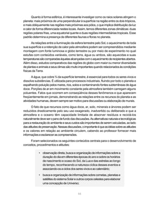 Quanto à forma esférica, é interessante investigar como os raios solares atingem o
planeta: mais próximos de uma perpendicular à superfície na região entre os dois trópicos,
e mais obliquamente nas regiões mais próximas aos pólos, o que implica distribuição da luz
e calor de forma diferenciada nestes locais. Assim, temos diferentes zonas climáticas: duas
regiões polares frias, uma equatorial quente e duas regiões intermediárias tropicais. Esse
padrão determina a presença de diferentes faunas e floras no planeta.
       As relações entre a iluminação da esfera terrestre pelo Sol, o aquecimento de toda
sua superfície e a retenção de calor pela atmosfera podem ser compreendidos mediante
montagem com fonte luminosa e globo terrestre ou por meio de experimento no qual
estufas com conteúdos variáveis, como terra, água ou ambos, são aquecidas e suas
temperaturas são comparadas àquelas alcançadas com o aquecimento de recipientes abertos.
Além disso, estudos comparativos das regiões do globo com maior ou menor diversidade
de plantas e animais e seus climas são muito importantes quando relacionados às condições
físicas da Terra.
       A água, que cobre ¾ da superfície terrestre, é essencial para todos os seres vivos e
dissolve substâncias. É utilizada para processos industriais, fluindo por todo o planeta e
espalhando poluição pelos mares, rios, solos e contaminando fontes subterrâneas de água
doce. Porções de ar em movimento constante pela atmosfera também carregam alguns
poluentes. Fatos que ocorrem em conseqüência desses fenômenos e que aparecem
freqüentemente em jornais, demonstrando as relações entre os recursos do planeta e as
atividades humanas, devem sempre ser motivo para discussões ou elaboração de murais.

       O fato de que recursos como água doce, ar, solo, minerais e árvores podem ser
reduzidos drasticamente pelo seu uso exagerado, inadvertido ou deliberado e que a
atmosfera e o oceano têm capacidade limitada de absorver resíduos e reciclá-los
naturalmente deve ser o pano de fundo das discussões. As alternativas naturais e tecnológicas
para a restauração do ambiente e seus custos são importantes de serem veiculadas, ao lado
das atitudes de preservação. Nessas discussões, o importante é que as idéias sobre as atitudes
e os valores em relação ao ambiente circulem, cabendo ao professor fornecer mais
informações e esclarecer as compreensões.
     Foram selecionados os seguintes conteúdos centrais para o desenvolvimento de
conceitos, procedimentos e atitudes:

            • observação direta, busca e organização de informações sobre a
              duração do dia em diferentes épocas do ano e sobre os horários
              de nascimento e ocaso do Sol, da Lua e das estrelas ao longo
              do tempo, reconhecendo a natureza cíclica desses eventos e
              associando-os a ciclos dos seres vivos e ao calendário;

            • busca e organização de informações sobre cometas, planetas e
              satélites do sistema Solar e outros corpos celestes para elaborar
              uma concepção de Universo;


                                             66
 