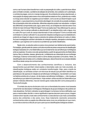 como o ser humano deve transformar o solo na preparação do cultivo, quais técnicas utilizar
para combater a erosão, o problema da seleção de sementes, dos cuidados com a plantação,
o controle de pragas, como é o manejo da água etc. No ambiente de campo abandonado, a
reocupação do espaço pelos seres vivos colonizadores estará em foco, podendo-se a médio
e a longo prazo estudar os vegetais que se instalam, como se dá sua disseminação e qual
sua origem, o que proporciona uma primeira abordagem do conceito de sucessão ecológica.
Na comparação entre dois ambientes, diferentes aspectos podem ser estudados: a origem
dos diferentes componentes (solo, água, seres vivos), as condições de vida dos seres vivos
(Onde há mais minhocas? Mais formigas? Como se explica isso? Que diferenças há, para as
minhocas, viver no campo cultivado ou abandonado?), as relações entre o solo, a água, a luz
e o calor (Por que o solo do campo abandonado é mais compacto? Como a erosão está
controlada no campo cultivado?) e as possíveis relações ecológicas que se estabelecem,
podendo-se chegar em alguns casos a estudos de cadeias alimentares em cada um deles.
As duas investigações solicitam atividades de visitação repetida, planejada e orientada pelo
professor, que organiza com os alunos os problemas que serão trabalhados.

        Neste ciclo, os estudos sobre os seres vivos precisam ser detidamente examinados.
Por tradição, grande parte de nossos currículos encontra-se presa a esquemas de classificação
biológica baseados em uma Sistemática que se fundamenta nas semelhanças morfológicas
entre as espécies. Os seres vivos são apresentados a partir de agrupamentos da Sistemática
(reinos, filos ou divisões, classes, gêneros etc.), enfatizando-se a descrição de sua morfologia
e fisiologia. Extensa nomenclatura está no cerne destas propostas curriculares. Nelas, as
classificações são tomadas como unidades estanques, desconhecendo-se os atuais debates
científicos deste campo de conhecimentos.

       Com o desenvolvimento dos conhecimentos científicos e, inclusive, dos
equipamentos que permitem observações e descrições cada vez mais acuradas, as
classificações biológicas estão em constante transformação. Hoje, para a tarefa de
classificação, os cientistas contam com técnicas de estudo que permitem identificar os
parentescos não apenas em relação às semelhanças morfológicas, mas também com base
na história evolutiva de um grupo. Já não basta a semelhança morfológica — não é qualquer
semelhança que determina parentesco. Hoje existem várias escolas de Sistemática que
adotam métodos diferentes, mas de maneira geral, todas elas têm como pressuposto a
Teoria da Evolução.

      O contato dos alunos de terceiro ciclo com a diversidade dos seres vivos baseada
unicamente nas descrições morfológicas e fisiológicas de grupos biológicos não poderia ser
mais desastroso. Se forem cobrados na aprendizagem numerosos nomes e definições, que
para a maioria deles não têm o menor significado e apenas decoram para a prova, chegam
a desenvolver repúdio a todo este conhecimento e a desvalorizar suas reais curiosidades
acerca dos ambientes e dos seres vivos. Esse tratamento raramente acrescenta
conhecimentos sobre os papéis dos diferentes seres vivos nos ambientes em que vivem,
ou convida os alunos a discutir por que e para que as classificações biológicas existem.


                                              68
 