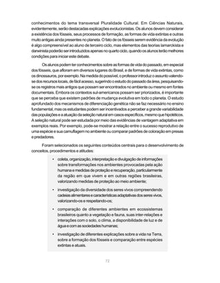 conhecimentos do tema transversal Pluralidade Cultural. Em Ciências Naturais,
evidentemente, serão destacadas explicações evolucionistas. Os alunos devem considerar
a existência dos fósseis, seus processos de formação, as formas de vida extintas e outras
muito antigas ainda presentes no planeta. O fato de os fósseis serem evidência da evolução
é algo compreensível ao aluno de terceiro ciclo, mas elementos das teorias lamarckista e
darwinista poderão ser introduzidos apenas no quarto ciclo, quando os alunos terão melhores
condições para iniciar este debate.

       Os alunos podem ter conhecimentos sobre as formas de vida do passado, em especial
dos fósseis, que afloram em diversos lugares do Brasil, e de formas de vida extintas, como
os dinossauros, por exemplo. Na medida do possível, o professor introduz o assunto valendo-
se dos recursos locais, de fácil acesso, sugerindo o estudo do passado da área, pesquisando-
se os registros mais antigos que possam ser encontrados no ambiente ou mesmo em fontes
documentais. Embora os contextos sul-americanos possam ser priorizados, é importante
que se perceba que existem padrões de mudança evolutiva em todo o planeta. O estudo
aprofundado dos mecanismos de diferenciação genética não se faz necessário no ensino
fundamental, mas os estudantes podem ser incentivados a perceber a grande variabilidade
das populações e a atuação da seleção natural em casos específicos, mesmo que hipotéticos.
A seleção natural pode ser estudada por meio das evidências de vantagem adaptativa em
exemplos reais. Por exemplo, pode-se mostrar a relação entre o sucesso reprodutivo de
uma espécie e sua camuflagem no ambiente ou comparar padrões de coloração em presas
e predadores.

     Foram selecionados os seguintes conteúdos centrais para o desenvolvimento de
conceitos, procedimentos e atitudes:

            • coleta, organização, interpretação e divulgação de informações
              sobre transformações nos ambientes provocadas pela ação
              humana e medidas de proteção e recuperação, particularmente
              da região em que vivem e em outras regiões brasileiras,
              valorizando medidas de proteção ao meio ambiente;

            • investigação da diversidade dos seres vivos compreendendo
              cadeias alimentares e características adaptativas dos seres vivos,
              valorizando-os e respeitando-os;

            • comparação de diferentes ambientes em ecossistemas
              brasileiros quanto a vegetação e fauna, suas inter-relações e
              interações com o solo, o clima, a disponibilidade de luz e de
              água e com as sociedades humanas;

            • investigação de diferentes explicações sobre a vida na Terra,
              sobre a formação dos fósseis e comparação entre espécies
              extintas e atuais.


                                            72
 
