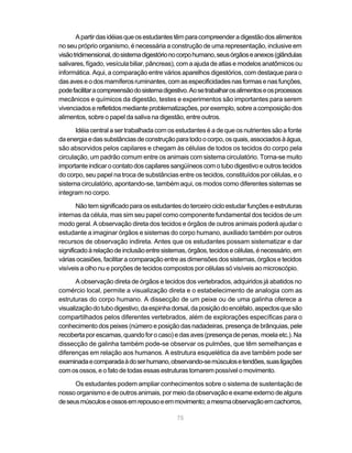 A partir das idéias que os estudantes têm para compreender a digestão dos alimentos
no seu próprio organismo, é necessária a construção de uma representação, inclusive em
visão tridimensional, do sistema digestório no corpo humano, seus órgãos e anexos (glândulas
salivares, fígado, vesícula biliar, pâncreas), com a ajuda de atlas e modelos anatômicos ou
informática. Aqui, a comparação entre vários aparelhos digestórios, com destaque para o
das aves e o dos mamíferos ruminantes, com as especificidades nas formas e nas funções,
pode facilitar a compreensão do sistema digestivo. Ao se trabalhar os alimentos e os processos
mecânicos e químicos da digestão, testes e experimentos são importantes para serem
vivenciados e refletidos mediante problematizações, por exemplo, sobre a composição dos
alimentos, sobre o papel da saliva na digestão, entre outros.

       Idéia central a ser trabalhada com os estudantes é a de que os nutrientes são a fonte
da energia e das substâncias de construção para todo o corpo, os quais, associados à água,
são absorvidos pelos capilares e chegam às células de todos os tecidos do corpo pela
circulação, um padrão comum entre os animais com sistema circulatório. Torna-se muito
importante indicar o contato dos capilares sangüíneos com o tubo digestivo e outros tecidos
do corpo, seu papel na troca de substâncias entre os tecidos, constituídos por células, e o
sistema circulatório, apontando-se, também aqui, os modos como diferentes sistemas se
integram no corpo.

       Não tem significado para os estudantes do terceiro ciclo estudar funções e estruturas
internas da célula, mas sim seu papel como componente fundamental dos tecidos de um
modo geral. A observação direta dos tecidos e órgãos de outros animais poderá ajudar o
estudante a imaginar órgãos e sistemas do corpo humano, auxiliado também por outros
recursos de observação indireta. Antes que os estudantes possam sistematizar e dar
significado à relação de inclusão entre sistemas, órgãos, tecidos e células, é necessário, em
várias ocasiões, facilitar a comparação entre as dimensões dos sistemas, órgãos e tecidos
visíveis a olho nu e porções de tecidos compostos por células só visíveis ao microscópio.

       A observação direta de órgãos e tecidos dos vertebrados, adquiridos já abatidos no
comércio local, permite a visualização direta e o estabelecimento de analogia com as
estruturas do corpo humano. A dissecção de um peixe ou de uma galinha oferece a
visualização do tubo digestivo, da espinha dorsal, da posição do encéfalo, aspectos que são
compartilhados pelos diferentes vertebrados, além de explorações específicas para o
conhecimento dos peixes (número e posição das nadadeiras, presença de brânquias, pele
recoberta por escamas, quando for o caso) e das aves (presença de penas, moela etc.). Na
dissecção de galinha também pode-se observar os pulmões, que têm semelhanças e
diferenças em relação aos humanos. A estrutura esquelética da ave também pode ser
examinada e comparada à do ser humano, observando-se músculos e tendões, suas ligações
com os ossos, e o fato de todas essas estruturas tornarem possível o movimento.

      Os estudantes podem ampliar conhecimentos sobre o sistema de sustentação de
nosso organismo e de outros animais, por meio da observação e exame externo de alguns
de seus músculos e ossos em repouso e em movimento; a mesma observação em cachorros,

                                             75
 