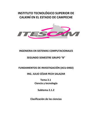 INSTITUTO TECNOLÓGICO SUPERIOR DE
 CALKINÍ EN EL ESTADO DE CAMPECHE




INGENIERIA EN SISTEMAS COMPUTACIONALES

     SEGUNDO SEMESTRE GRUPO “B”


FUNDAMENTOS DE INVESTIGACIÓN (ACU-0402)

      ING. JULIO CÉSAR PECH SALAZAR

                Tema 2.1
           Ciencia y tecnología

              Subtema 2.1.2


        Clasificación de las ciencias
 