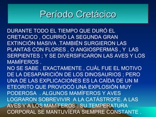 Período Cretácico DURANTE TODO EL TIEMPO QUE DURÓ EL CRETACICO , OCURRIÓ LA SEGUNDA GRAN EXTINCIÓN MASIVA .TAMBIÉN SURGIERON LAS PLANTAS CON FLORES , O ANGIOSPERMAS , Y  LAS SERPIENTES ; Y SE DIVERSIFICARON LAS AVES Y LOS MAMÍFEROS . NO SE SABE , EXACTAMENTE , CUÁL FUE EL MOTIVO DE LA DESAPARICIÓN DE LOS DINOSAURIOS ; PERO UNA DE LAS EXPLICACIONES ES LA CAÍDA DE UN M ETEORITO QUE PROVOCÓ UNA EXPLOSIÓN MUY PODEROSA  . ALGUNOS MAMÍFEROS Y AVES LOGRARON SOBREVIVIR  A LA CATÁSTROFE. A LAS AVES Y A LOS MAMÍFEROS . SU TEMPERATURA CORPORAL SE MANTUVÏERA SIEMPRE CONSTANTE .  