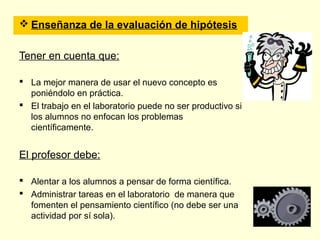  Enseñanza de la evaluación de hipótesis


Tener en cuenta que:

 La mejor manera de usar el nuevo concepto es
  poniéndolo en práctica.
 El trabajo en el laboratorio puede no ser productivo si
  los alumnos no enfocan los problemas
  científicamente.


El profesor debe:

 Alentar a los alumnos a pensar de forma científica.
 Administrar tareas en el laboratorio de manera que
  fomenten el pensamiento científico (no debe ser una
  actividad por sí sola).
 