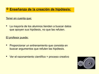  Enseñanza de la creación de hipótesis:

Tener en cuenta que:

 La mayoría de los alumnos tienden a buscar datos
  que apoyen sus hipótesis, no que las refuten.

El profesor puede:

 Proporcionar un entrenamiento que consista en
  buscar argumentos que refuten las hipótesis.

 Ver el razonamiento científico = proceso creativo
 