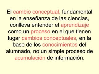 El cambio conceptual, fundamental
  en la enseñanza de las ciencias,
  conlleva entender el aprendizaje
 como un proceso en el que tienen
 lugar cambios conceptuales, en la
   base de los conocimientos del
alumnado, no un simple proceso de
    acumulación de información.
 