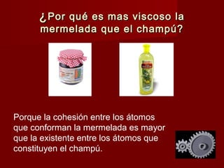 ¿ Por qué es mas viscoso la
      mermelada que el champú?




Porque la cohesión entre los átomos
que conforman la mermelada es mayor
que la existente entre los átomos que
constituyen el champú.
 