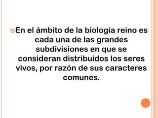 En el ámbito de la biología reino es
cada una de las grandes
subdivisiones en que se
consideran distribuidos los seres
vivos, por razón de sus caracteres
comunes.
 
