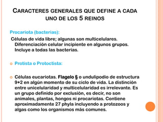 CARACTERES GENERALES QUE DEFINE A CADA
UNO DE LOS 5 REINOS
Procariota (bacterias):
Células de vida libre; algunas son multicelulares.
Diferenciación celular incipiente en algunos grupos.
Incluye a todas las bacterias.
 Protista o Protoctista:
 Células eucariotas. Flagelo § o undulipodio de estructura
9+2 en algún momento de su ciclo de vida. La distinción
entre unicelularidad y multicelularidad es irrelevante. Es
un grupo definido por exclusión, es decir, no son
animales, plantas, hongos ni procariotas. Contiene
aproximadamente 27 phyla incluyendo a protozoos y
algas como los organismos más comunes.
 
