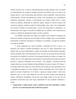 140
últimos trezentos anos, o estilo de vida predominante já mudou algumas vezes, em função
da industrialização, da criação de produtos derivados de petróleo, pelo uso extensivo de
energia elétrica e, mais recentemente, pela eletrônica e pela computação. Cada uma dessas
transformações é devida a descobertas das ciências e das tecnologias, com conseqüências
ambientais importantes: aumento e diversificação dos resíduos sólidos (lixo) e outras
formas de poluição, diminuição da cobertura vegetal, redução de recursos naturais não
renováveis (petróleo, minérios), perda de biodiversidade, entre outros. Em contrapartida,
essa mesma civilização vem promovendo o acesso mais democrático à informação e ao
conhecimento, mais lugar no mercado de trabalho para as mulheres, mais escolas para as
crianças e a difusão do atendimento médico com base científica.
Um trabalho interessante para atingir esse objetivo seria estudar as alterações das
formas de cozinhar ao longo dos anos (do fogão à lenha, ao fogão a gás e ao microondas),
relacionando as diferentes tecnologias às mudanças na sociedade e ao papel das mulheres
no mundo do trabalho.
É muito importante que sejam levantados e discutidos em EJA os riscos e os
benefícios das práticas científico-tecnológicas, para que os alunos desenvolvam uma
opinião cada vez mais fundamentada a respeito da utilização de determinadas tecnologias,
inclusive podendo optar conscientemente por elas. Os focos de discussão devem estar tanto
nas questões de condição de vida local, como naquelas distantes no tempo e no espaço. No
entanto, deve-se evitar julgamentos dessas práticas exclusivamente pela análise dos pontos
positivos e negativos, deslocadas de seu contexto. Por exemplo, a escolha da fonte de
energia elétrica por um país depende da disponibilidade de recursos naturais. Na França, ¾
da energia elétrica têm origem em usinas atômicas, pois ainda que estas representem riscos
e conseqüências negativas ao meio ambiente, foram consideradas mais viáveis diante do
quadro de recursos disponíveis. Já no Brasil, a opção por energia nuclear é muito mais
discutível, uma vez que o país dispõe de uma série de outros recursos para geração de
energia. Alternativas tecnológicas viáveis para uma cidade, região ou um país não são
igualmente interessantes para outro lugar, dependendo de suas condições ambientais e
sociais.
• Compreender a saúde pessoal, social e ambiental como bem individual e coletivo
que deve ser promovido pela ação de diferentes agentes.
 