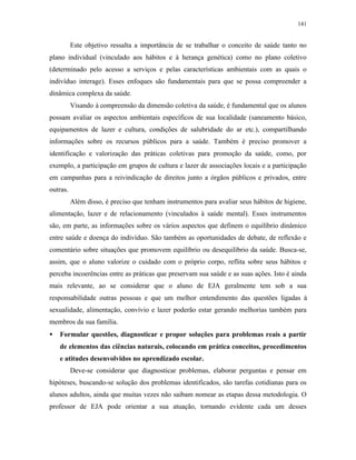 141
Este objetivo ressalta a importância de se trabalhar o conceito de saúde tanto no
plano individual (vinculado aos hábitos e à herança genética) como no plano coletivo
(determinado pelo acesso a serviços e pelas características ambientais com as quais o
indivíduo interage). Esses enfoques são fundamentais para que se possa compreender a
dinâmica complexa da saúde.
Visando à compreensão da dimensão coletiva da saúde, é fundamental que os alunos
possam avaliar os aspectos ambientais específicos de sua localidade (saneamento básico,
equipamentos de lazer e cultura, condições de salubridade do ar etc.), compartilhando
informações sobre os recursos públicos para a saúde. Também é preciso promover a
identificação e valorização das práticas coletivas para promoção da saúde, como, por
exemplo, a participação em grupos de cultura e lazer de associações locais e a participação
em campanhas para a reivindicação de direitos junto a órgãos públicos e privados, entre
outras.
Além disso, é preciso que tenham instrumentos para avaliar seus hábitos de higiene,
alimentação, lazer e de relacionamento (vinculados à saúde mental). Esses instrumentos
são, em parte, as informações sobre os vários aspectos que definem o equilíbrio dinâmico
entre saúde e doença do indivíduo. São também as oportunidades de debate, de reflexão e
comentário sobre situações que promovem equilíbrio ou desequilíbrio da saúde. Busca-se,
assim, que o aluno valorize o cuidado com o próprio corpo, reflita sobre seus hábitos e
perceba incoerências entre as práticas que preservam sua saúde e as suas ações. Isto é ainda
mais relevante, ao se considerar que o aluno de EJA geralmente tem sob a sua
responsabilidade outras pessoas e que um melhor entendimento das questões ligadas à
sexualidade, alimentação, convívio e lazer poderão estar gerando melhorias também para
membros da sua família.
• Formular questões, diagnosticar e propor soluções para problemas reais a partir
de elementos das ciências naturais, colocando em prática conceitos, procedimentos
e atitudes desenvolvidos no aprendizado escolar.
Deve-se considerar que diagnosticar problemas, elaborar perguntas e pensar em
hipóteses, buscando-se solução dos problemas identificados, são tarefas cotidianas para os
alunos adultos, ainda que muitas vezes não saibam nomear as etapas dessa metodologia. O
professor de EJA pode orientar a sua atuação, tornando evidente cada um desses
 