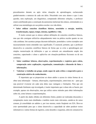 142
procedimentos durante ou após várias situações de aprendizagem, esclarecendo
gradativamente a natureza de cada um deles. Discutindo com seus alunos o que é uma
questão, uma explicação, um diagnóstico, comparando diferentes soluções, o professor
estará contribuindo para a construção da autonomia intelectual dos alunos, estimulando-os a
utilizar essa metodologia em sua prática escolar e na vida diária.
• Saber utilizar conceitos científicos básicos, associados a energia, matéria,
transformação, espaço, tempo, sistema, equilíbrio e vida.
É muito comum que os alunos saibam definições de conceitos científicos básicos,
mas que não consigam utilizá-los adequadamente tanto na prática escolar quanto na sua
vida cotidiana. Isto acontece porque decoram definições, postulados e certos exemplos sem
necessariamente terem entendido seus significados. É essencial, portanto, que o professor
desenvolva os conceitos científicos básicos de forma que se evite a aprendizagem por
simples memorização de definições e que se estimule um entendimento amplo dos
conceitos, capacitando o aluno a aplicá-los em situações-problema ficcionais ou de seu
cotidiano.
• Saber combinar leituras, observações, experimentações e registros para coleta,
comparação entre explicações, organização, comunicação e discussão de fatos e
informações.
• Valorizar o trabalho em grupo, sendo capaz de ação crítica e cooperativa para a
construção coletiva do conhecimento.
É importante que se proporcione ao aluno adulto o acesso às várias formas de se
obter uma informação – leituras, observações, experimentações, entrevistas etc – para que
seja possível vivenciar em cada uma delas suas vantagens e limitações. Para que um
determinado fenômeno seja investigado, é muito importante que o aluno não se baseie, por
exemplo, apenas em observações, mas que utilize outros métodos para obter informações
sobre ele, como leituras e experimentações.
A partir dos dados obtidos em diferentes fontes, podem ser realizadas discussões e
comparações muito mais detalhadas e também muito mais relevantes, saindo-se do senso
comum, já consolidado em adultos e, por isso mesmo, muito freqüente em EJA. Deve-se
criar oportunidade para que o aluno desenvolva a capacidade de saber produzir textos
informativos e outras formas de registros, como desenho e esquemas, além de comunicá-los
 