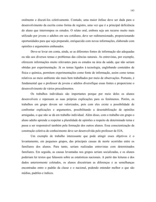 143
oralmente e discuti-los coletivamente. Contudo, uma maior ênfase deve ser dada para o
desenvolvimento da escrita como forma de registro, uma vez que é a principal deficiência
do aluno que interrompeu os estudos. O relato oral, embora seja um recurso muito mais
utilizado por jovens e adultos em seu cotidiano, deve ser redimensionado, proporcionando
oportunidades para que seja preparado, enriquecido com novas informações, elaborado com
opiniões e argumentos embasados.
Deve-se levar em conta, ainda, se as diferentes fontes de informação são adequadas
ou não aos diversos temas e problemas das ciências naturais. As entrevistas, por exemplo,
oferecem informações muito relevantes para os estudos na área da saúde, que não seriam
obtidas por experimentação. Já os temas ligados à tecnologia, englobando conteúdos de
física e química, permitem experimentações como fonte de informação, assim como temas
relativos ao meio ambiente são mais bem trabalhados por meio de observações. Portanto, é
fundamental que o professor de jovens e adultos diversifique essas fontes e proporcione o
desenvolvimento de vários procedimentos.
Os trabalhos individuais são importantes porque por meio deles os alunos
desenvolvem e repensam as suas próprias explicações para os fenômenos. Porém, os
trabalhos em grupo devem ser valorizados, pois com eles existe a possibilidade de
confrontar explicações e argumentos, possibilitando a desestabilização de opiniões
arraigadas, o que não se dá em trabalho individual. Além disso, com o trabalho em grupo o
aluno adulto aprende a respeitar a pluralidade de opiniões a respeito de determinado tema e
passa a ser responsável também pela formação dos outros alunos. Essa conscientização da
construção coletiva de conhecimento deve ser desenvolvida pelo professor de EJA.
Um exemplo de trabalho interessante que pode atingir esses objetivos é o
levantamento, em pequenos grupos, das principais causas de morte ocorridas entre os
familiares dos alunos. Para tanto, seriam realizadas entrevistas com determinados
familiares. Em seguida, as causas levantadas nos grupos seriam socializadas, e os alunos
poderiam ler textos que falassem sobre as estatísticas nacionais. A partir das leituras e dos
dados anteriormente coletados, os alunos discutiriam as diferenças e as semelhanças
encontradas entre o padrão da classe e o nacional, podendo entender melhor o que são
médias, padrões e índices.
 
