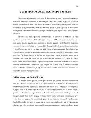 144
CCOONNTTEEÚÚDDOOSS DDOO EENNSSIINNOO DDEE CCIIÊÊNNCCIIAASS NNAATTUURRAAIISS
Diante dos objetivos apresentados, divisamos um grande conjunto de possíveis
conteúdos a serem trabalhados de forma significativa em classes de jovens e adultos:
pessoas que voltam à escola em busca de inserção e melhor qualificação no mercado
de trabalho. Freqüentemente, pessoas diferentes entre si, com opiniões e habilidades
heterogêneas. Quais conteúdos escolher para aprendizagem significativa e socialmente
relevante?
Sabemos que não é possível ensinar todos os conceitos científicos (ou “dar
tudo”) aos alunos. Isto é verdade não apenas porque a EJA conta um menor número de
aulas que o ensino regular, pois também no ensino regular é difícil cobrir programas
extensos. A impossibilidade advém também da ampliação do conhecimento científico
e tecnológico, que surge na sala de aula como novas perguntas dos alunos, por
exemplo, sobre clonagem, alimentos transgênicos, crise energética, tecnologias para a
saúde etc Os alunos jovens e adultos são instigados a fazer perguntas sobre novos
assuntos científicos, em razão do que conhecem por meio de TV, rádio, leituras e
outras fontes de difusão cultural e pessoas com quem convivem no trabalho. Esse fato
aumenta ainda mais os “conteúdos” que surgem em sala de aula. É possível assimilar
novos conteúdos a currículos já repletos de conteúdos? Os conteúdos tradicionais são
adequados a essas preocupações?
Crítica aos conteúdos tradicionais
Do mesmo modo que na escola para alunos que cursam o Ensino Fundamental
entre 7 a 14 anos, observa-se em EJA a persistência da distribuição de conteúdos de
uma forma tradicional há mais de trinta anos em nosso país. Trata-se da abordagem de
ar, água, solo na 5ª série; seres vivos, na 6ª série; corpo humano, na 7ª série; física e
química, na 8ª série. Ecologia é vista na 5ª ou 6ª série; astronomia tem lugar variável,
mas geralmente fica na 5ª série; e evolução na 6ª série, junto com estudos dos seres
vivos. Essa abordagem foi consolidada pelos livros didáticos de grande vendagem ou
distribuídos pelo governo e apresenta-se muito arraigada entre os professores de
ciências, que vêm repetindo a mesma fórmula, com pequenas variações. Entre essas,
 