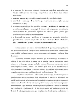 146
a) a natureza dos conteúdos, enquanto fenômenos, conceitos, procedimentos,
valores e atitudes, uma classificação compartilhada com as demais áreas e temas
transversais;
b) os temas transversais, essenciais para a formação da consciência cidadã;
c) os critérios para seleção de conteúdos, que sintetizam as considerações gerais e
os objetivos da área;
d) a proposta de organização dos conteúdos em temas e problemas de trabalho, que
o professor escolhe para a composição do semestre letivo, de modo a proporcionar o
desenvolvimento das capacidades expressas nos objetivos gerais, geradas pela
aprendizagem de certos conteúdos selecionados.
e) a diversidade de temas e problemas e o destaque aos conteúdos (conceitos,
procedimentos e valores) organizados em eixos temáticos: Terra e Universo,
vida e ambiente; ser humano e saúde e tecnologia e sociedade.
É claro que essas propostas se diferenciam bastante do que uma parcela significativa
dos professores de ciências vem praticando, tanto no ensino para crianças e adolescentes
como no EJA, conforme se tornou patente na pesquisa realizada para a confecção deste
documento.
No entanto, a mesma pesquisa demonstra que a diversificação de conteúdos e
métodos é uma preocupação de todos. Isto é coerente com as intenções de muitos
educadores, na busca por alcançar resultados mais satisfatórios no que se refere tanto à
aprendizagem dos alunos, quanto a seu interesse pelas aulas e suas possibilidades de
participação social e no trabalho. Note-se que a melhor qualidade das aulas também resulta
em ganho do professor, que qualifica a dimensão profissional de sua vida.
Assim, tem-se recomendado a todos aqueles professores que já estão começando ou
querem começar a transformar suas aulas, em particular, e sua atuação profissional, em
sentido amplo, que não se inibam na experimentação de novos conteúdos, de novas técnicas
e de recursos. Para não sofrer com insegurança é importante que conversem com parceiros
mais experientes e que promovam mudanças gradativas, paulatinas. É preciso ter em mente
que o professor de ciências naturais é de fato um polivalente, pois sua formação inicial não
dá conta de toda a gama de assuntos que compõe a área. Estará sempre estudando novos
 