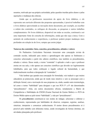 147
assuntos, motivado por sua própria curiosidade, pelas questões trazidas pelos alunos e pelas
aquisições e mudanças das ciências.
Ainda que os professores necessitem do apoio do livro didático, e ele
represente um currículo diferente das propostas apresentadas, é possível trabalhar com
o livro didático aproveitando as inovações deste documento, por exemplo, ao escolher
a ordem dos conteúdos, os enfoques de discussão, as pesquisas e outros trabalhos
complementares. Os livros didáticos, disponível em todas as escolas, continuará a ser
uma importante fonte de consulta de informações, ainda que não seja a única. Com o
acúmulo de conhecimento e experiência, o professor poderá propor mudanças mais
profundas em relação às do livro, sempre que assim julgar.
Natureza dos conteúdos: fatos, conceitos, procedimentos, atitudes e valores
Os Parâmetros Curriculares Nacionais trouxeram uma concepção revista de
conteúdo escolar, indicando para ensino e aprendizagem não apenas os fenômenos e
conceitos selecionados a partir dos saberes científicos, mas também os procedimentos,
atitudes e valores. Desse modo, o termo “conteúdo” é aplicado a tudo o que o professor
ensina em sua aula, e não apenas aos conceitos científicos que deverão ser legitimamente
trabalhados, para que todos conheçam o legado cultural da humanidade, e que
tradicionalmente recebem a designação de “conteúdos”.
Vale lembrar que quando essa concepção foi formulada, veio traduzir o que muitos
educadores já praticavam, ainda que de modo mais intuitivo e sem se preocupar com a
definição formal, com a teorização de suas propostas ou, ainda, usando outra terminologia,
tal como o termo “habilidade” para designar o que nos PCN 5ª a 8ª são denominados
“procedimentos”. Aliás, em outros documentos oficiais, notadamente a Matriz de
Competências e Habilidades do ENEM (Exame Nacional do Ensino Médio) e o PCN do
Ensino Médio optou-se pelo termo “habilidade”, e não por “procedimento".
Os procedimentos constituem-se nos modos de indagar, selecionar e elaborar o
conhecimento, representados por habilidades de observar, comparar, registrar, analisar,
sintetizar, interpretar e comunicar conhecimento. O ensino desses procedimentos só é
possível pelo trabalho com diferentes temas, sendo investigados de formas distintas, em
atividades planejadas pelo professor.
 