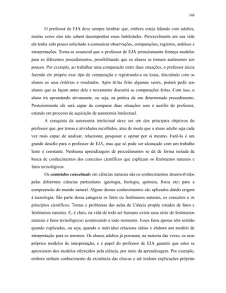 148
O professor de EJA deve sempre lembrar que, embora esteja lidando com adultos,
muitas vezes eles não sabem desempenhar essas habilidades. Provavelmente em sua vida
ele tenha sido pouco solicitado a comunicar observações, comparações, registros, análises e
interpretações. Torna-se essencial que o professor de EJA primeiramente forneça modelos
para os diferentes procedimentos, possibilitando que os alunos se tornem autônomos aos
poucos. Por exemplo, ao trabalhar uma comparação entre duas situações, o professor inicia
fazendo ele próprio esse tipo de comparação e registrando-a na lousa, discutindo com os
alunos os seus critérios e resultados. Após tê-las feito algumas vezes, poderá pedir aos
alunos que as façam antes dele e novamente discutirá as comparações feitas. Com isso, o
aluno irá aprendendo ativamente, ou seja, na prática de um determinado procedimento.
Posteriormente ele será capaz de comparar duas situações sem o auxílio do professor,
estando em processo de aquisição de autonomia intelectual.
A conquista da autonomia intelectual deve ser um dos principais objetivos do
professor que, por temas e atividades escolhidos, atua de modo que o aluno adulto seja cada
vez mais capaz de analisar, relacionar, pesquisar e opinar por si mesmo. Fazê-lo é um
grande desafio para o professor de EJA, mas que só pode ser alcançado com um trabalho
lento e constante. Nenhuma aprendizagem de procedimentos se dá de forma isolada da
busca de conhecimentos dos conceitos científicos que explicam os fenômenos naturais e
fatos tecnológicos.
Os conteúdos conceituais em ciências naturais são os conhecimentos desenvolvidos
pelas diferentes ciências particulares (geologia, biologia, química, física etc) para a
compreensão do mundo natural. Alguns desses conhecimentos são aplicados dando origem
à tecnologia. São parte dessa categoria os fatos ou fenômenos naturais, os conceitos e os
princípios científicos. Temas e problemas das aulas de Ciência propõe estudos de fatos e
fenômenos naturais. E, é claro, na vida de todo ser humano existe uma série de fenômenos
naturais e fatos tecnológicos) acontecendo a todo momento. Esses fatos apenas têm sentido
quando explicados, ou seja, quando o indivíduo relaciona idéias e elabora um modelo de
interpretação para os mesmos. Os alunos adultos já possuem, na maioria das vezes, os seus
próprios modelos de interpretação, e é papel do professor de EJA garantir que estes se
aproximem dos modelos oferecidos pela ciência, por meio da aprendizagem. Por exemplo,
embora tenham conhecimento da existência das chuvas e até tenham explicações próprias
 