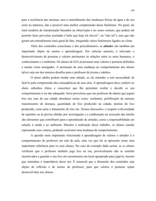149
para a ocorrência das mesmas, sem o entendimento das mudanças físicas da água e do seu
ciclo na natureza, não é possível uma melhor compreensão desse fenômeno. No geral, ele
trará modelos de interpretação baseados na observação e no senso comum, que podem até
permitir fazer previsões acertadas (“acho que hoje irá chover”, ou “não irá”), mas que não
geram um entendimento mais geral do fato, integrando vários fenômenos ligados ao clima.
Além dos conteúdos conceituais e dos procedimentos, as atitudes são também um
importante objeto de ensino e aprendizagem. Em ciências naturais, é relevante o
desenvolvimento de posturas e valores pertinentes às relações entre os seres humanos, o
conhecimento e o ambiente. Os alunos de EJA já possuem seus valores e posturas definidos
e muitas vezes arraigados. A promoção de uma mudança no comportamento dos alunos
talvez seja um dos maiores desafios para o professor de jovens e adultos.
O aluno adulto poderá mudar uma atitude, se ele entender a real necessidade de
fazê-lo pela compreensão das conseqüências de seus atos. A aprendizagem deve conferir ao
aluno subsídios (fatos e conceitos) que lhe permitam avaliar e decidir se seu
comportamento é ou não adequado. Seria proveitoso que um professor de alunos que jogam
lixo nas ruas de sua cidade abordasse temas como: enchentes, proliferação de animais
transmissores de doenças, quantidade de lixo produzido na cidade, destino do lixo
produzido, custo para o tratamento do lixo etc. Nessas discussões, o respeito à diversidade
de opiniões ou às provas obtidas por investigação e a colaboração na execução das tarefas
são elementos que contribuem para o aprendizado de atitudes, como a responsabilidade em
relação à saúde e ao ambiente. Durante a realização desse trabalho, os alunos estarão
repensando seus valores, podendo ocasionar uma mudança de comportamento.
A questão mais importante relacionada à aprendizagem de valores e atitudes é o
comportamento do professor em sala de aula, uma vez que ele se apresenta como uma
importante referência para os seus alunos. No caso do exemplo dado acima, se os alunos
verificam que o professor também joga lixo na rua, provavelmente não se sentirão
incentivados a guardar o seu lixo até encontrarem um local apropriado para jogá-lo, mesmo
que entendam a importância desse ato. É essencial que a dimensão dos conteúdos seja
objeto de reflexão e de ensino do professor, para que valores e posturas sejam
desenvolvidos nos alunos.
 