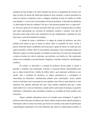 132
mudanças de fase da água e de outros líquidos (na fervura, na preparação de sorvetes com
água ou leite), do açúcar (de sólido para líquido ao fazer caramelo, o açúcar queimado) ou
ainda em técnicas corriqueiras como a soldagem (mudança de fase de estanho do sólido
para líquido) e o uso de uma vela (mudança de fase da parafina). A discussão de problemas
e a observação de fatos do cotidiano (“Por que o leite derrama quando ferve e a água não?”
ou “Por que a gema do ovo demora mais para fritar que a clara?”) proporcionam aos alunos
uma maior aproximação aos conceitos de substância, misturas e soluções. Esse tipo de
discussão acaba sendo muito mais significativa do que simplesmente a produção de uma
lista maior e mais diversificada de exemplos.
A seleção de temas e problemas é o espaço de criação do professor, que deve
também estar atento ao que os alunos já sabem sobre os conteúdos do tema. Assim, é
preciso selecionar temas e problemas relevantes para o grupo de alunos, de modo que eles
sejam motivados a refletir sobre as suas próprias concepções. Essas concepções podem ter
diferentes origens: na cultura popular, na religião ou misticismo, nos meios de comunicação
e ainda na história de vida do indivíduo, sua profissão, sua família etc. São explicações
muitas vezes arraigadas e preconceituosas, chegando a constituir obstáculo à aprendizagem
científica.
Os estudos, as discussões e a atuação do professor devem ajudar os alunos a
perceber e modificar suas explicações. Portanto, é essencial oferecer oportunidades para
que os alunos desenvolvam o hábito de refletir sobre o que expressam oralmente ou por
escrito. Sob a condução do professor, os alunos questionam-se e contrapõem as
observações de fenômenos, estabelecendo relações entre informações. Assim, podem
tornar-se indivíduos mais conscientes de suas opiniões, mais flexíveis para alterá-las e mais
tolerantes com opiniões diferentes das suas. Essas atitudes colaboram para que o aluno
cuide melhor de si e de seus familiares, estando atento à prevenção de doenças, às questões
ambientais e utilizando-se das tecnologias existentes na sociedade de forma também mais
consciente.
Alguns cuidados importantes devem ser tomados nesta abordagem. É papel do
professor estar atento para reconhecer que alunos adultos sempre trazem opiniões próprias e
informações sobre os temas em estudo, que devem ser tomadas como ponto de partida para
a aprendizagem significativa. Por mais diferentes que sejam do conhecimento científico, é
 