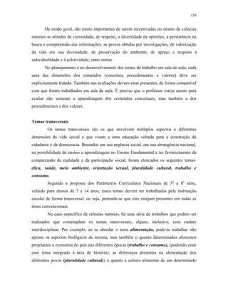 150
De modo geral, são muito importantes de serem incentivadas no ensino de ciências
naturais as atitudes de curiosidade, de respeito, a diversidade de opiniões, a persistência na
busca e compreensão das informações, as provas obtidas por investigações, de valorização
da vida em sua diversidade, de preservação do ambiente, de apreço e respeito à
individualidade e à coletividade, entre outras.
No planejamento e no desenvolvimento dos temas de trabalho em sala de aula, cada
uma das dimensões dos conteúdos (conceitos, procedimentos e valores) deve ser
explicitamente tratada. Também nas avaliações devem estar presentes, de forma compatível
com que foram trabalhados em sala de aula. É preciso que o professor esteja atento para
avaliar não somente a aprendizagem dos conteúdos conceituais, mas também a dos
procedimentos e dos valores.
Temas transversais
Os temas transversais são os que envolvem múltiplos aspectos e diferentes
dimensões da vida social e que visam a uma educação voltada para a construção da
cidadania e da democracia. Baseados em sua urgência social, em sua abrangência nacional,
na possibilidade de ensino e aprendizagem no Ensino Fundamental e no favorecimento da
compreensão da realidade e da participação social, foram elencados os seguintes temas:
ética, saúde, meio ambiente, orientação sexual, pluralidade cultural, trabalho e
consumo.
Segundo a proposta dos Parâmetros Curriculares Nacionais de 5a
a 8a
série,
voltado para alunos de 7 a 14 anos, esses temas devem ser trabalhados pela instituição
escolar de forma transversal, ou seja, pretende-se que eles estejam presentes em todas as
áreas convencionais.
No caso específico de ciências naturais, há uma série de trabalhos que podem ser
realizados que contemplam os temas transversais, alguns, inclusive, com caráter
interdisciplinar. Por exemplo, ao se abordar o tema alimentação, pode-se trabalhar não
apenas os aspectos biológicos da mesma, mas também o quanto determinados alimentos
projetaram a economia do país nas diferentes épocas (trabalho e consumo), (podendo estar
esse tema integrado à área de história); as diferenças presentes na alimentação dos
diferentes povos (pluralidade cultural); o quanto a cultura alimentar de um determinado
 