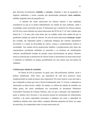 151
país direciona investimentos (trabalho e consumo, integrado à área de geografia); os
impactos ambientais e sociais causados por determinadas plantações (meio ambiente,
trabalho integrado à área de geografia) etc.
A inclusão dos temas transversais em ciências naturais é uma ampliação
considerável ao que já se pratica habitualmente em estudos de meio ambiente, saúde e
sexualidade, temas recorrentes da área. É interessante que o professor de ciências naturais
de EJA leia o texto referente aos temas transversais dos PCNs de 5a
a 8a
série voltados para
alunos de 7 a 14 anos, pois esses temas são, na verdade, muito mais amplos do que os
geralmente tratados nas aulas de ciências. No caso do tema transversal orientação sexual,
por exemplo, tão importante quanto a explicação biológica dos sistemas reprodutores
envolvidos é o exame da diversidade de valores, crenças e comportamentos relativos à
sexualidade. Tais estudos devem proporcionar também o reconhecimento pelo aluno das
características socialmente atribuídas ao masculino e ao feminino em manifestações
culturais, possibilitando tomadas de posição contra discriminações de gênero. Portanto,
torna-se essencial que os professores de ciências leiam os documentos de temas transversais
e realmente os trabalhem na íntegra, possibilitando aos seus alunos uma real prática da
cidadania.
Critérios para seleção de conteúdos
Os alunos de EJA já possuem, no geral, uma vida profissional, familiar, social e
política estabelecida. Além disso, sua experiência de vida deve promover maior
amadurecimento no modo de pensar mais responsável. Por esses motivos é que nem tudo o
que é adequado ao aluno que cursa o Ensino Fundamental, entre 7 a 14 anos, é adequado ou
interessante ao aluno jovem e adulto. No entanto, os critérios de seleção de conteúdo, em
linhas gerais, são muito semelhantes aos encontrados no documento Parâmetros
Curriculares Nacionais de Ciências Naturais, uma vez que a educação, não importando a
quem se destine, deve favorecer o seu processo pessoal de constituição do conhecimento
científico e de outras capacidades necessárias à cidadania, tais como a capacidade de
estabelecer relações entre várias idéias, comparar diferentes propostas de forma, ser capaz
de autocrítica, ter compreensão sobre os temas transversais etc.
 