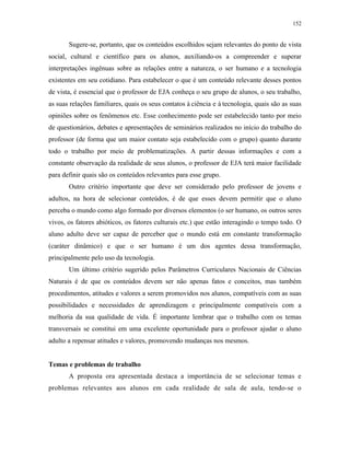 152
Sugere-se, portanto, que os conteúdos escolhidos sejam relevantes do ponto de vista
social, cultural e científico para os alunos, auxiliando-os a compreender e superar
interpretações ingênuas sobre as relações entre a natureza, o ser humano e a tecnologia
existentes em seu cotidiano. Para estabelecer o que é um conteúdo relevante desses pontos
de vista, é essencial que o professor de EJA conheça o seu grupo de alunos, o seu trabalho,
as suas relações familiares, quais os seus contatos à ciência e à tecnologia, quais são as suas
opiniões sobre os fenômenos etc. Esse conhecimento pode ser estabelecido tanto por meio
de questionários, debates e apresentações de seminários realizados no início do trabalho do
professor (de forma que um maior contato seja estabelecido com o grupo) quanto durante
todo o trabalho por meio de problematizações. A partir dessas informações e com a
constante observação da realidade de seus alunos, o professor de EJA terá maior facilidade
para definir quais são os conteúdos relevantes para esse grupo.
Outro critério importante que deve ser considerado pelo professor de jovens e
adultos, na hora de selecionar conteúdos, é de que esses devem permitir que o aluno
perceba o mundo como algo formado por diversos elementos (o ser humano, os outros seres
vivos, os fatores abióticos, os fatores culturais etc.) que estão interagindo o tempo todo. O
aluno adulto deve ser capaz de perceber que o mundo está em constante transformação
(caráter dinâmico) e que o ser humano é um dos agentes dessa transformação,
principalmente pelo uso da tecnologia.
Um último critério sugerido pelos Parâmetros Curriculares Nacionais de Ciências
Naturais é de que os conteúdos devem ser não apenas fatos e conceitos, mas também
procedimentos, atitudes e valores a serem promovidos nos alunos, compatíveis com as suas
possibilidades e necessidades de aprendizagem e principalmente compatíveis com a
melhoria da sua qualidade de vida. É importante lembrar que o trabalho com os temas
transversais se constitui em uma excelente oportunidade para o professor ajudar o aluno
adulto a repensar atitudes e valores, promovendo mudanças nos mesmos.
Temas e problemas de trabalho
A proposta ora apresentada destaca a importância de se selecionar temas e
problemas relevantes aos alunos em cada realidade de sala de aula, tendo-se o
 