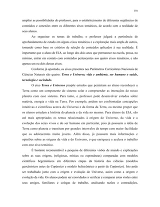 156
ampliar as possibilidades do professor, para o estabelecimento de diferentes seqüências de
conteúdos e conexões entre os diferentes eixos temáticos, de acordo com a realidade de
seus alunos.
Ao organizar os temas de trabalho, o professor julgará a pertinência de
aprofundamento de estudo em alguns eixos temáticos e a exploração mais ampla de outros,
tomando como base os critérios de seleção de conteúdos aplicados à sua realidade. É
importante que o aluno de EJA, ao longo dos dois anos que permanece na escola, possa, no
mínimo, entrar em contato com conteúdos pertencentes aos quatro eixos temáticos, e não
apenas um ou dois desses eixos.
Conforme já apontado, os eixos presentes nos Parâmetros Curriculares Nacionais de
Ciências Naturais são quatro: Terra e Universo, vida e ambiente, ser humano e saúde,
tecnologia e sociedade.
O eixo Terra e Universo propõe estudos que permitam ao aluno reconhecer a
Terra como um componente do sistema solar e compreender as interações do nosso
planeta com esse sistema. Para tanto, o professor pode desenvolver estudos sobre
matéria, energia e vida na Terra. Por exemplo, podem ser confrontadas concepções
intuitivas e científicas acerca do Universo e da forma da Terra, ou mesmo propor que
os alunos estudem a história do planeta e da vida no mesmo. Para alunos de EJA, são
até mais apropriados os temas relacionados à origem do Universo, da vida e a
evolução dos seres vivos e do ser humano em particular, pois já possuem a idéia de
Terra como planeta e transitam por grandes intervalos de tempo com maior facilidade
que os adolescentes muito jovens. Além disso, já possuem mais informações e
opiniões sobre as origens da vida e do Universo, o que enriquece e acelera o trabalho
com este eixo temático.
É bastante recomendável a pesquisa de diferentes visões de mundo e explicações
sobre as suas origens, (religiosas, míticas ou espontâneas) comparadas com modelos
científicos hegemônicos em diferentes etapas da história das ciências (modelos
geocêntricos antes de Copérnico e modelo heliocêntrico a partir de Copérnico). Isto pode
ser trabalhado junto com a origem e evolução do Universo, assim como a origem e
evolução da vida. Os alunos podem ser convidados a verificar e comparar estas visões entre
seus amigos, familiares e colegas de trabalho, analisando razões e contradições,
 