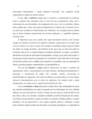 157
observações experimentais e valores humanos envolvidos. Tais sugestões foram
organizadas no quadro da sessão anterior.
O eixo vida e ambiente propõe que se promova a compreensão do ambiente
como o conjunto das interações entre os seus diversos componentes, junto com a
valorização da sua diversidade e das adaptações dos seres vivos ao ambiente. Dentro
disso, propõe que o aluno seja capaz de diagnosticar as relações do ser humano com o
seu meio que resultam na transformação dos ambientes. Por exemplo, pode-se propor
que os alunos estudem características de diversos ambientes e o equilíbrio dinâmico
existente neles.
É importante que esses estudos não sejam meramente teóricos, mas incluam
estudos de elementos concretos do ambiente imediato, representativos do lugar onde
vivem os alunos e se situa a escola. Por exemplo, em ambiente urbano, pode-se estudar
um riacho ou córrego do bairro, cujo histórico de há cinco, dez ou vinte anos pode ser
levantado, antes de ter se tornado despejo de efluentes industriais, ou esgoto a céu aberto,
discutindo-se que tipo de intervenção terá degradado o córrego e que outras intervenções, e
em que prazo seriam capazes de recuperá-lo ou revitalizá-lo. Tanto mais eficaz será tal tipo
de discussão, quanto mais o cidadão estiver presente, no estudante, com sua capacidade de
intervir, protestar, planejar, responsabilizar ou responsabilizar-se.
No eixo ser humano e saúde, pode-se desenvolver no aluno o aumento do
entendimento sobre o funcionamento do corpo humano, abordando principalmente a
promoção e manutenção da saúde. Por exemplo, estudos envolvendo as
transformações do organismo e do corpo na infância, na adolescência e na fase adulta,
inclusive relacionando-as com as trocas de ambientes. Ou estudos onde o aluno
compreenda o seu corpo como o registro da sua história de vida.
O eixo ser humano e saúde para jovens e adultos deve estar contemplado em temas
que explorem problemáticas de quem já responde por sua alimentação, por seus cuidados
médicos, por sua vida amorosa e sexual, e muitas vezes de quem já cuida de filhos ou de
pais idosos. Deve, por exemplo, considerar realidades econômico-financeiras dos alunos,
envolvendo serviços públicos e planos de saúde, ao se discutir cuidados médicos e exames
periódicos. Uso de preservativos e sexo seguro, questões afetivas e familiares e tantas
outras temáticas podem resultar em discussões com grande participação, se conduzidas de
 