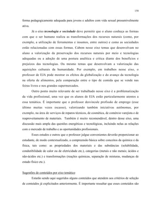 158
forma pedagogicamente adequada para jovens e adultos com vida sexual presumivelmente
ativa.
Já o eixo tecnologia e sociedade deve permitir que o aluno conheça as formas
com que o ser humano realiza as transformações dos recursos naturais (como, por
exemplo, a utilização de ferramentas e insumos, entre outros) e como as sociedades
estão relacionadas com essas formas. Cabem nesse eixo temas que desenvolvam no
aluno a valorização da preservação dos recursos naturais por meio e tecnologias
adequadas ou a adoção de uma postura analítica e crítica diante dos benefícios e
prejuízos das tecnologias. Ou mesmo temas que desenvolvam a valorização das
aquisições culturais da humanidade. Por exemplo, em trabalhos nesse eixo, o
professor de EJA pode mostrar os efeitos da globalização e do avanço da tecnologia
na oferta de alimentos, pela comparação entre o tipo de comida que se vende nas
feiras livres e nos grandes supermercados.
Outro ponto muito relevante de ser trabalhado nesse eixo é a problematização
da vida profissional, uma vez que os alunos de EJA estão particularmente atentos a
essa temática. É importante que o professor desvincule profissão de emprego (esse
último muitas vezes escasso), valorizando também iniciativas autônomas, por
exemplo, na área de serviços de reparos técnicos, de cosmética, de comércio varejista e de
reaproveitamento de materiais. Também é muito recomendável, dentro desse eixo, uma
discussão mais ampla das questões energéticas e tecnológicas, incluindo nelas as relações
com o mercado de trabalho e as oportunidades profissionais.
Esses estudos e outros que o professor julgue convenientes deverão proporcionar ao
estudante, de modo contextualizado, a compreensão básica sobre conceitos da química e da
física, tais como: as propriedades dos materiais e das substâncias (solubilidade,
condutibilidade de calor ou de eletricidade etc.), categorias (metais e não metais; ácidos e
não-ácidos etc.) e transformações (reações químicas, separação de misturas, mudanças de
estado físico etc.).
Sugestões de conteúdos por eixo temático
Estarão sendo aqui sugeridos alguns conteúdos que atendem aos critérios de seleção
de conteúdos já explicitados anteriormente. É importante ressaltar que esses conteúdos são
 