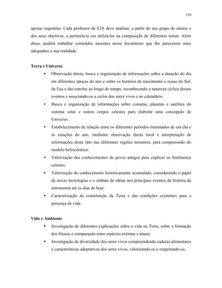 159
apenas sugestões. Cada professor de EJA deve analisar, a partir do seu grupo de alunos e
dos seus objetivos, a pertinência em utilizá-las na composição de diferentes temas. Além
disso, poderá trabalhar conteúdos ausentes nesse documento que lhe parecerem mais
adequados a sua realidade.
Terra e Universo
• Observação direta, busca e organização de informações sobre a duração do dia
em diferentes épocas do ano e sobre os horários de nascimento e ocaso do Sol,
da Lua e das estrelas ao longo do tempo, reconhecendo a natureza cíclica desses
eventos e associando-os a ciclos dos seres vivos e ao calendário.
• Busca e organização de informações sobre cometas, planetas e satélites do
sistema solar e outros corpos celestes para elaborar uma concepção de
Universo.
• Estabelecimento de relação entre os diferentes períodos iluminados de um dia e
as estações do ano, mediante observação direta local e interpretação de
informações deste fato nas diferentes regiões terrestres, para compreensão do
modelo heliocêntrico.
• Valorização dos conhecimentos de povos antigos para explicar os fenômenos
celestes.
• Valorização do conhecimento historicamente acumulado, considerando o papel
de novas tecnologias e o embate de idéias nos principais eventos da história da
astronomia até os dias de hoje.
• Caracterização da constituição da Terra e das condições existentes para a
presença de vida.
Vida e Ambiente
• Investigação de diferentes explicações sobre a vida na Terra, sobre a formação
dos fósseis e comparação entre espécies extintas e atuais.
• Investigação da diversidade dos seres vivos compreendendo cadeias alimentares
e características adaptativas dos seres vivos, valorizando-os e respeitando-os.
 