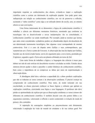 133
importante respeitar os conhecimentos dos alunos, evitando-se impor a explicação
científica como a correta em detrimento da explicação popular. Isso pode gerar uma
indisposição em relação ao conhecimento científico, em vez de promover a reflexão,
aceitando o “saber científico” como algo a ser utilizado dentro da escola, sem, no entanto
alterar as suas convicções.
Uma forma interessante de se demonstrar a lógica do conhecimento científico é
trabalhar a ciência em diferentes momentos históricos, mostrando que conforme as
tecnologias vão se desenvolvendo e novas interpretações vão se consolidando, o
conhecimento científico vai sendo modificado. Por exemplo, pode-se mostrar que teorias
que antes eram consideradas verdadeiras podem ser abandonadas depois da descoberta de
um determinado instrumento tecnológico, fato algumas vezes acompanhado de enorme
controvérsia. Este é o caso da disputa entre Galileu e seus contemporâneos, que
sustentavam ser a Terra o centro do Universo. A observação das luas de Júpiter por Galileu,
fazendo uso da recém-criada luneta, serviu de argumento para a nova teoria, postulada por
Copérnico, segundo a qual a Terra seria um planeta orbitando em torno do Sol.
Uma outra forma de trabalhar a lógica e a linguagem das ciências é trazer para
debate em sala de aula notícias de descobertas recentes veiculadas na mídia. Estudos dessa
natureza devem ajudar o aluno a perceber o caráter dinâmico do conhecimento científico,
bem como a importância de se comprovar as idéias por meio de experimentação e
observação direta.
A abordagem ideal deve valorizar a capacidade de o aluno produzir explicações
que não se reduzam ao senso comum e às observações cotidianas. É preciso avançar na
compreensão do conhecimento científico. Para tanto, de modo reiterado em sua
escolaridade, os alunos precisam conhecer as bases lógicas e culturais que apóiam as
explicações científicas, exercitando essa lógica e essa linguagem. O professor não deve
perder as oportunidades de explicar por que as observações cotidianas e o senso comum são
diferentes do conhecimento científico. E também discutir com eles pontos falhos e os
argumentos coerentes, valorizando a reflexão e assim conduzindo a evolução do modo de
pensar e dos conteúdos.
A superação de concepções simplistas ou preconceituosas está diretamente
relacionada à ampliação da visão de mundo do estudante e de sua cultura geral. Por
 