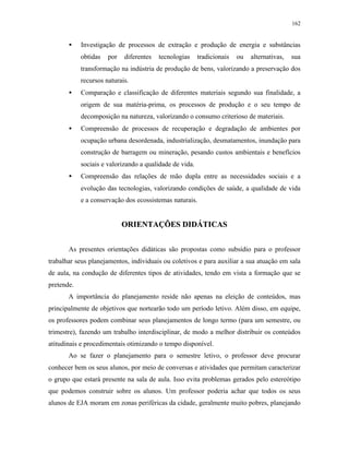 162
• Investigação de processos de extração e produção de energia e substâncias
obtidas por diferentes tecnologias tradicionais ou alternativas, sua
transformação na indústria de produção de bens, valorizando a preservação dos
recursos naturais.
• Comparação e classificação de diferentes materiais segundo sua finalidade, a
origem de sua matéria-prima, os processos de produção e o seu tempo de
decomposição na natureza, valorizando o consumo criterioso de materiais.
• Compreensão de processos de recuperação e degradação de ambientes por
ocupação urbana desordenada, industrialização, desmatamentos, inundação para
construção de barragem ou mineração, pesando custos ambientais e benefícios
sociais e valorizando a qualidade de vida.
• Compreensão das relações de mão dupla entre as necessidades sociais e a
evolução das tecnologias, valorizando condições de saúde, a qualidade de vida
e a conservação dos ecossistemas naturais.
OORRIIEENNTTAAÇÇÕÕEESS DDIIDDÁÁTTIICCAASS
As presentes orientações didáticas são propostas como subsídio para o professor
trabalhar seus planejamentos, individuais ou coletivos e para auxiliar a sua atuação em sala
de aula, na condução de diferentes tipos de atividades, tendo em vista a formação que se
pretende.
A importância do planejamento reside não apenas na eleição de conteúdos, mas
principalmente de objetivos que nortearão todo um período letivo. Além disso, em equipe,
os professores podem combinar seus planejamentos de longo termo (para um semestre, ou
trimestre), fazendo um trabalho interdisciplinar, de modo a melhor distribuir os conteúdos
atitudinais e procedimentais otimizando o tempo disponível.
Ao se fazer o planejamento para o semestre letivo, o professor deve procurar
conhecer bem os seus alunos, por meio de conversas e atividades que permitam caracterizar
o grupo que estará presente na sala de aula. Isso evita problemas gerados pelo estereótipo
que podemos construir sobre os alunos. Um professor poderia achar que todos os seus
alunos de EJA moram em zonas periféricas da cidade, geralmente muito pobres, planejando
 