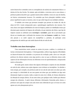 163
assim desenvolver conteúdos como as conseqüências da ausência de saneamento básico e o
destino de lixo das favelas. No entanto, após atividades e conversas com os seus alunos, o
professor poderia descobrir que a grande maioria deles trabalha e mora em casas de família,
em bairros extremamente luxuosos. Os conteúdos que havia planejado trabalhar seriam
pouco significativos para os mesmos, uma vez que estão longe de sua realidade cotidiana.
O trabalho com temas que possuam exemplos que possam ser tirados da vida do
aluno de EJA é muito enriquecedor para a aprendizagem significativa dos mesmos. Em
uma classe com alguns trabalhadores do setor de limpeza, podem ser trabalhados temas que
discutam quais materiais de limpeza são utilizados, de que materiais são feitos e que tipo de
impacto causam no ambiente (eixo tecnologia e sociedade), quais são as prevenções que
devem ser tomadas para a utilização dos mesmos (eixo ser humano e saúde) etc. Assim,
eles passam a se sentir capazes de exemplificar e, portanto, de participar como
protagonistas da matéria que está sendo desenvolvida em sala de aula.
Trabalho com classe heterogênea
Uma característica muito comum no ensino de jovens e adultos é a existência de
turmas extremamente heterogêneas. A heterogeneidade, embora traga algumas dificuldades
no desenvolvimento dos conteúdos e no processo de avaliação, pode e deve ser vista pelo
professor de ciências naturais como algo positivo, uma vez que os diferentes alunos serão
capazes de dar informações diversas em diferentes níveis de aprofundamento, enriquecendo
muito as discussões.
De modo geral, muitos alunos têm alguma informação a respeito do tema abordado
em sala de aula, embora essas sejam algumas vezes errôneas ou incompletas. Ao abordar o
tema energia, por exemplo, um professor pode ter em sala de aula tanto um aluno que acha
que energia é a eletricidade de sua casa quanto um aluno que, por trabalhar em algo mais
diretamente ligado ao assunto, tenha a noção de como ela é obtida, de formas alternativas
de obtenção de energia elétrica. Já um outro aluno, por qualquer razão, lembra que obtemos
energia dos alimentos. A partir dessas diferentes informações fornecidas pelos alunos, o
professor será capaz de compor uma aula muito mais elaborada do que se levasse em conta
apenas um certo planejamento prévio.
 