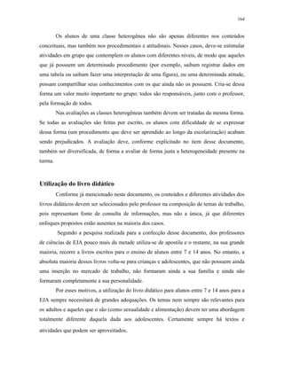 164
Os alunos de uma classe heterogênea não são apenas diferentes nos conteúdos
conceituais, mas também nos procedimentais e atitudinais. Nesses casos, deve-se estimular
atividades em grupo que contemplem os alunos com diferentes níveis, de modo que aqueles
que já possuem um determinado procedimento (por exemplo, saibam registrar dados em
uma tabela ou saibam fazer uma interpretação de uma figura), ou uma determinada atitude,
possam compartilhar seus conhecimentos com os que ainda não os possuem. Cria-se dessa
forma um valor muito importante no grupo: todos são responsáveis, junto com o professor,
pela formação de todos.
Nas avaliações as classes heterogêneas também devem ser tratadas da mesma forma.
Se todas as avaliações são feitas por escrito, os alunos com dificuldade de se expressar
dessa forma (um procedimento que deve ser aprendido ao longo da escolarização) acabam
sendo prejudicados. A avaliação deve, conforme explicitado no item desse documento,
também ser diversificada, de forma a avaliar de forma justa a heterogeneidade presente na
turma.
Utilização do livro didático
Conforme já mencionado neste documento, os conteúdos e diferentes atividades dos
livros didáticos devem ser selecionados pelo professor na composição de temas de trabalho,
pois representam fonte de consulta de informações, mas não a única, já que diferentes
enfoques propostos estão ausentes na maioria dos casos.
Segundo a pesquisa realizada para a confecção desse documento, dos professores
de ciências de EJA pouco mais da metade utiliza-se de apostila e o restante, na sua grande
maioria, recorre a livros escritos para o ensino de alunos entre 7 e 14 anos. No entanto, a
absoluta maioria desses livros volta-se para crianças e adolescentes, que não possuem ainda
uma inserção no mercado de trabalho, não formaram ainda a sua família e ainda não
formaram completamente a sua personalidade.
Por esses motivos, a utilização do livro didático para alunos entre 7 e 14 anos para a
EJA sempre necessitará de grandes adequações. Os temas nem sempre são relevantes para
os adultos e aqueles que o são (como sexualidade e alimentação) devem ter uma abordagem
totalmente diferente daquela dada aos adolescentes. Certamente sempre há textos e
atividades que podem ser aproveitados.
 