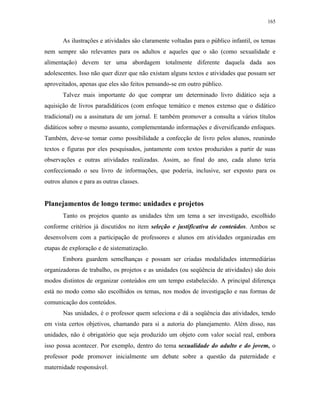 165
As ilustrações e atividades são claramente voltadas para o público infantil, os temas
nem sempre são relevantes para os adultos e aqueles que o são (como sexualidade e
alimentação) devem ter uma abordagem totalmente diferente daquela dada aos
adolescentes. Isso não quer dizer que não existam alguns textos e atividades que possam ser
aproveitados, apenas que eles são feitos pensando-se em outro público.
Talvez mais importante do que comprar um determinado livro didático seja a
aquisição de livros paradidáticos (com enfoque temático e menos extenso que o didático
tradicional) ou a assinatura de um jornal. E também promover a consulta a vários títulos
didáticos sobre o mesmo assunto, complementando informações e diversificando enfoques.
Também, deve-se tomar como possibilidade a confecção de livro pelos alunos, reunindo
textos e figuras por eles pesquisados, juntamente com textos produzidos a partir de suas
observações e outras atividades realizadas. Assim, ao final do ano, cada aluno teria
confeccionado o seu livro de informações, que poderia, inclusive, ser exposto para os
outros alunos e para as outras classes.
Planejamentos de longo termo: unidades e projetos
Tanto os projetos quanto as unidades têm um tema a ser investigado, escolhido
conforme critérios já discutidos no item seleção e justificativa de conteúdos. Ambos se
desenvolvem com a participação de professores e alunos em atividades organizadas em
etapas de exploração e de sistematização.
Embora guardem semelhanças e possam ser criadas modalidades intermediárias
organizadoras de trabalho, os projetos e as unidades (ou seqüência de atividades) são dois
modos distintos de organizar conteúdos em um tempo estabelecido. A principal diferença
está no modo como são escolhidos os temas, nos modos de investigação e nas formas de
comunicação dos conteúdos.
Nas unidades, é o professor quem seleciona e dá a seqüência das atividades, tendo
em vista certos objetivos, chamando para si a autoria do planejamento. Além disso, nas
unidades, não é obrigatório que seja produzido um objeto com valor social real, embora
isso possa acontecer. Por exemplo, dentro do tema sexualidade do adulto e do jovem, o
professor pode promover inicialmente um debate sobre a questão da paternidade e
maternidade responsável.
 