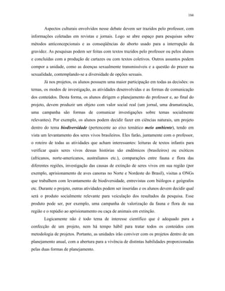 166
Aspectos culturais envolvidos nesse debate devem ser trazidos pelo professor, com
informações coletadas em revistas e jornais. Logo se abre espaço para pesquisas sobre
métodos anticoncepcionais e as conseqüências do aborto usado para a interrupção da
gravidez. As pesquisas podem ser feitas com textos trazidos pelo professor ou pelos alunos
e concluídas com a produção de cartazes ou com textos coletivos. Outros assuntos podem
compor a unidade, como as doenças sexualmente transmissíveis e a questão do prazer na
sexualidade, contemplando-se a diversidade de opções sexuais.
Já nos projetos, os alunos possuem uma maior participação em todas as decisões: os
temas, os modos de investigação, as atividades desenvolvidas e as formas de comunicação
dos conteúdos. Desta forma, os alunos dirigem o planejamento do professor e, ao final do
projeto, devem produzir um objeto com valor social real (um jornal, uma dramatização,
uma campanha são formas de comunicar investigações sobre temas socialmente
relevantes). Por exemplo, os alunos podem decidir fazer em ciências naturais, um projeto
dentro do tema biodiversidade (pertencente ao eixo temático meio ambiente), tendo em
vista um levantamento dos seres vivos brasileiros. Eles farão, juntamente com o professor,
o roteiro de todas as atividades que acham interessantes: leituras de textos infantis para
verificar quais seres vivos dessas histórias são endêmicos (brasileiros) ou exóticos
(africanos, norte-americanos, australianos etc.), comparações entre fauna e flora das
diferentes regiões, investigação das causas de extinção de seres vivos em sua região (por
exemplo, aprisionamento de aves canoras no Norte e Nordeste do Brasil), visitas a ONGs
que trabalhem com levantamento de biodiversidade, entrevistas com biólogos e geógrafos
etc. Durante o projeto, outras atividades podem ser inseridas e os alunos devem decidir qual
será o produto socialmente relevante para veiculação dos resultados da pesquisa. Esse
produto pode ser, por exemplo, uma campanha de valorização da fauna e flora de sua
região e o repúdio ao aprisionamento ou caça de animais em extinção.
Logicamente não é todo tema de interesse científico que é adequado para a
confecção de um projeto, nem há tempo hábil para tratar todos os conteúdos com
metodologia de projetos. Portanto, as unidades irão conviver com os projetos dentro de um
planejamento anual, com a abertura para a vivência de distintas habilidades proporcionadas
pelas duas formas de planejamento.
 
