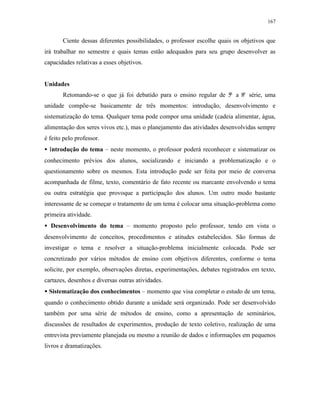 167
Ciente dessas diferentes possibilidades, o professor escolhe quais os objetivos que
irá trabalhar no semestre e quais temas estão adequados para seu grupo desenvolver as
capacidades relativas a esses objetivos.
Unidades
Retomando-se o que já foi debatido para o ensino regular de 5ª a 8ª série, uma
unidade compõe-se basicamente de três momentos: introdução, desenvolvimento e
sistematização do tema. Qualquer tema pode compor uma unidade (cadeia alimentar, água,
alimentação dos seres vivos etc.), mas o planejamento das atividades desenvolvidas sempre
é feito pelo professor.
• Introdução do tema – neste momento, o professor poderá reconhecer e sistematizar os
conhecimento prévios dos alunos, socializando e iniciando a problematização e o
questionamento sobre os mesmos. Esta introdução pode ser feita por meio de conversa
acompanhada de filme, texto, comentário de fato recente ou marcante envolvendo o tema
ou outra estratégia que provoque a participação dos alunos. Um outro modo bastante
interessante de se começar o tratamento de um tema é colocar uma situação-problema como
primeira atividade.
• Desenvolvimento do tema – momento proposto pelo professor, tendo em vista o
desenvolvimento de conceitos, procedimentos e atitudes estabelecidos. São formas de
investigar o tema e resolver a situação-problema inicialmente colocada. Pode ser
concretizado por vários métodos de ensino com objetivos diferentes, conforme o tema
solicite, por exemplo, observações diretas, experimentações, debates registrados em texto,
cartazes, desenhos e diversas outras atividades.
•• Sistematização dos conhecimentos – momento que visa completar o estudo de um tema,
quando o conhecimento obtido durante a unidade será organizado. Pode ser desenvolvido
também por uma série de métodos de ensino, como a apresentação de seminários,
discussões de resultados de experimentos, produção de texto coletivo, realização de uma
entrevista previamente planejada ou mesmo a reunião de dados e informações em pequenos
livros e dramatizações.
 