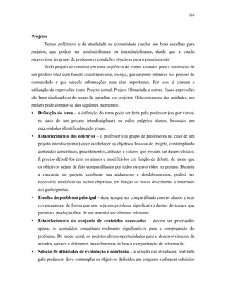 168
Projetos
Temas polêmicos e da atualidade na comunidade escolar são boas escolhas para
projetos, que podem ser unidisciplinares ou interdisciplinares, desde que a escola
proporcione ao grupo de professores condições objetivas para o planejamento.
Todo projeto se constitui em uma seqüência de etapas voltadas para a realização de
um produto final com função social relevante, ou seja, que desperte interesse nas pessoas da
comunidade e que veicule informações para elas importantes. Por isso, é comum a
utilização de expressões como Projeto Jornal, Projeto Olimpíada e outras. Essas expressões
são boas sinalizadoras do modo de trabalhar em projetos. Diferentemente das unidades, um
projeto pode compor-se dos seguintes momentos:
• Definição do tema – a definição do tema pode ser feita pelo professor (ou por vários,
no caso de um projeto interdisciplinar) ou pelos próprios alunos, baseados em
necessidades identificadas pelo grupo.
• Estabelecimento dos objetivos – o professor (ou grupo de professores no caso de um
projeto interdisciplinar) deve estabelecer os objetivos básicos do projeto, contemplando
conteúdos conceituais, procedimentos, atitudes e valores que possam ser desenvolvidos.
É preciso debatê-los com os alunos e modificá-los em função do debate, de modo que
os objetivos sejam de fato compartilhados por todos os envolvidos no projeto. Durante
a execução do projeto, conforme seu andamento e desdobramentos, poderá ser
necessário modificar ou incluir objetivos, em função de novas descobertas e interesses
dos participantes.
• Escolha do problema principal – deve sempre ser compartilhada com os alunos e seus
representantes, de forma que este seja um problema significativo dentro do tema e que
permita a produção final de um material socialmente relevante.
• Estabelecimento do conjunto de conteúdos necessários – devem ser priorizados
apenas os conteúdos conceituais realmente significativos para a compreensão do
problema. De modo geral, os projetos abrem oportunidades para o desenvolvimento de
atitudes, valores e diferentes procedimentos de busca e organização de informação.
• Seleção de atividades de exploração e conclusão – a seleção das atividades, realizada
pelo professor, deve contemplar os objetivos definidos em conjunto e oferecer subsídios
 