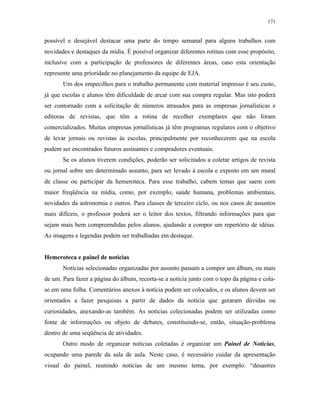 171
possível e desejável destacar uma parte do tempo semanal para alguns trabalhos com
novidades e destaques da mídia. É possível organizar diferentes rotinas com esse propósito,
inclusive com a participação de professores de diferentes áreas, caso esta orientação
represente uma prioridade no planejamento da equipe de EJA.
Um dos empecilhos para o trabalho permanente com material impresso é seu custo,
já que escolas e alunos têm dificuldade de arcar com sua compra regular. Mas isto poderá
ser contornado com a solicitação de números atrasados para as empresas jornalísticas e
editoras de revistas, que têm a rotina de recolher exemplares que não foram
comercializados. Muitas empresas jornalísticas já têm programas regulares com o objetivo
de levar jornais ou revistas às escolas, principalmente por reconhecerem que na escola
podem ser encontrados futuros assinantes e compradores eventuais.
Se os alunos tiverem condições, poderão ser solicitados a coletar artigos de revista
ou jornal sobre um determinado assunto, para ser levado à escola e exposto em um mural
de classe ou participar da hemeroteca. Para esse trabalho, cabem temas que saem com
maior freqüência na mídia, como, por exemplo, saúde humana, problemas ambientais,
novidades da astronomia e outros. Para classes de terceiro ciclo, ou nos casos de assuntos
mais difíceis, o professor poderá ser o leitor dos textos, filtrando informações para que
sejam mais bem compreendidas pelos alunos, ajudando a compor um repertório de idéias.
As imagens e legendas podem ser trabalhadas em destaque.
Hemeroteca e painel de notícias
Notícias selecionadas organizadas por assunto passam a compor um álbum, ou mais
de um. Para fazer a página do álbum, recorta-se a notícia junto com o topo da página e cola-
se em uma folha. Comentários anexos à notícia podem ser colocados, e os alunos devem ser
orientados a fazer pesquisas a partir de dados da notícia que geraram dúvidas ou
curiosidades, anexando-as também. As notícias colecionadas podem ser utilizadas como
fonte de informações ou objeto de debates, constituindo-se, então, situação-problema
dentro de uma seqüência de atividades.
Outro modo de organizar notícias coletadas é organizar um Painel de Notícias,
ocupando uma parede da sala de aula. Neste caso, é necessário cuidar da apresentação
visual do painel, reunindo notícias de um mesmo tema, por exemplo: “desastres
 
