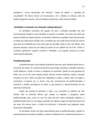 172
ecológicos”, “novas descobertas das ciências”, “saúde do adulto” e “questões da
sexualidade”. Os alunos devem ser incentivados a ler e debater as notícias, além de
produzir pequenos resumos, sob a orientação do professor, entre outras atividades.
Atividades ocasionais (ou situações independentes)
As atividades ocasionais são aquelas em que o conteúdo abordado não está
necessariamente ligado ao tema abordado no projeto ou unidade. Um aluno que tenha um
parente afetado por alguma doença, um desastre ambiental ou qualquer outro tema presente
na mídia que tenha pouca relação com o conteúdo que está sendo desenvolvido em sala de
aula pode ser trabalhado por meio desse tipo de atividade. Pode-se fazer um debate, uma
pequena pesquisa, leitura de um artigo de jornal ou um capítulo de um livro. Enfim, o
conteúdo significativo naquele momento é abordado e em seguida retorna-se ao tema
anteriormente planejado.
Problematizações
A problematização é uma atitude do professor que tem como intenção desenvolver o
raciocínio dos alunos. É a postura do professor que instiga, questiona, contrapõe respostas,
avalia hipóteses e ajuda os alunos a chegarem às conclusões. Diante de uma pergunta do
aluno, em vez de dar uma resposta pronta, procura levantar hipóteses, ajuda a recordar
situações em que a idéia em pauta tem importância, conduz o debate antes de chegar a
conclusões, à resposta em si. Assim, uma das características da problematização é
incentivar a atitude investigativa do aluno, o que promove o desenvolvimento da sua
autonomia intelectual.
Sendo uma postura do professor, é algo a ser exercitado no cotidiano da vida
escolar. Não se pretende afirmar que sempre as respostas a perguntas sejam
problematizadas, pois, como no caso de cada uma das outras orientações didáticas, a
problematização deve ter seu espaço garantido em algumas etapas do desenvolvimento de
um tema. Em muitos casos, a critério do professor, é necessário que perguntas sejam
diretamente respondidas.
As atividades iniciais são lugar especialmente para as problematizações, quando os
questionamentos do professor ajudam os alunos a lembrarem seus conhecimentos prévios e
 
