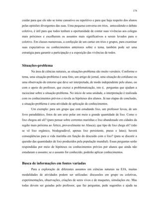 174
cuidar para que ele não se torne cansativo ou repetitivo e para que haja respeito dos alunos
pelas opiniões divergentes das suas. Uma pequena conversa em trios, antecedendo o debate
coletivo, é útil para que todos tenham a oportunidade de contar suas vivências aos colegas
mais próximos e escolherem os assuntos mais significativos a serem levados para o
coletivo. Em classes numerosas, a confecção de um cartaz em trios e grupos, para examinar
suas expectativas ou conhecimentos anteriores sobre o tema, também pode ser uma
estratégia para garantir a participação e a exposição das vivências de todos.
Situações-problema
Na área de ciências naturais, as situações-problema são muito versáteis. Conforme o
tema, uma situação-problema é uma foto, um artigo de jornal, uma situação do cotidiano ou
uma observação do entorno que deve ser interpretada, de modo independente pelo aluno, ou
com o apoio do professor, que exerce a problematização, isto é, perguntas que ajudam a
raciocinar sobre a situação-problema. No início de uma unidade, a interpretação é realizada
com os conhecimentos prévios e revela as hipóteses dos alunos. Já nas etapas de conclusão,
a situação-problema é uma atividade de aplicação de conhecimentos.
Um exemplo: para um grupo que está estudando lixo, um professor levou, de um
livro paradidático, fotos de um urso polar em meio a grande quantidade de lixo. Como o
lixo chegou até ali? (para pensar sobre correntes marinhas e lixo abandonado em cidades da
região mais próxima ao Ártico, provavelmente no Alasca); que tipo de lixo chega ali? (não
se vê lixo orgânico, biodegradável, apenas lixo persistente, pneus e latas); haverá
conseqüências para a vida marinha em função do descuido com o lixo? (para se discutir a
questão das quantidades de lixo produzidos pela população mundial). Essas perguntas serão
respondidas por meio de hipóteses ou conhecimentos prévios por alunos que ainda não
estudaram o assunto; se o assunto for conhecido, poderão aplicar conhecimentos.
Busca de informações em fontes variadas
Para a exploração de diferentes assuntos em ciências naturais na EJA, muitas
modalidades de atividades podem ser utilizadas: discussões em grupo ou coletivas,
experimentações, observações, criações de seres vivos e de maquetes, simulações etc. Mas
todas devem ser guiadas pelo professor, que faz perguntas, pede sugestões e ajuda na
 
