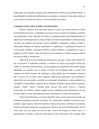 175
organização de conclusões, norteado pelo conhecimento científico que pretende ensinar. A
possibilidade de o professor problematizar os conteúdos é constante e bem-vinda, tendo em
vista o desenvolvimento do interesse e do raciocínio de seus alunos.
A pesquisa escolar (coleta de dados e de informações)
O termo “pesquisa” tem sido muito usado na escola com o sentido da busca e coleta
de informações em textos. Comparado ao uso que se faz no contexto da produção científica,
esse significado é muito reduzido. Em ciência, a pesquisa resume todo empreendimento de
aferição de metodologias para a coleta de dados (de forma experimental ou observacional),
com base em trabalhos preexistentes, leituras múltiplas, comparação e análise de dados e
informação coletadas em aspectos quantitativos e qualitativos, e preparação de textos de
comunicação. Portanto, a pesquisa científica é muito complexa e incomparável ao que se
propõe na escola. Talvez o mais certo seria nos acostumarmos a chamar a pesquisa escolar
de coleta de dados e informações.
Toda coleta deve ser orientada de modo preciso, para que o aluno saiba realmente o
que vai procurar. É importante, portanto, a existência de roteiros de pesquisa escolar, que
podem ser fornecidos pelo professor, mas que ganham um significado muito maior quando
elaborados em conjunto com os alunos. O objeto da investigação pode se tornar mais
complexo de modo crescente, de modo que o aluno adulto, que tem bastante autonomia
para se mover em seu meio e para manipular materiais de modo geral, seja estimulado a
desenvolver sua curiosidade e a atitude de investigação. Inicialmente, os alunos poderão ser
solicitados a coletar dados e materiais de seu ambiente imediato e buscar objetos, materiais,
imagens, coletar “causos” contados pelas pessoas com quem convive e registrar
observações do cotidiano. Depois, quando já tiver trabalhado textos informativos em sala
de aula, poderá ter mais autonomia para buscar informações em textos diversificados.
A busca de informações em textos específicos pode ocorrer com sucesso, desde que
norteada por questões acessíveis aos alunos. No começo desse trabalho, é preferível que o
professor sugira algumas fontes de consulta ao alcance dos alunos, conforme seu momento
de desenvolvimento intelectual, para que possa realizar a sua coleta de informações, em um
certo texto, com sua ajuda em sala de aula. Trata-se de ensinar ao aluno como é o
procedimento de leitura e coleta de informação em texto informativo. Por exemplo, pedir
 