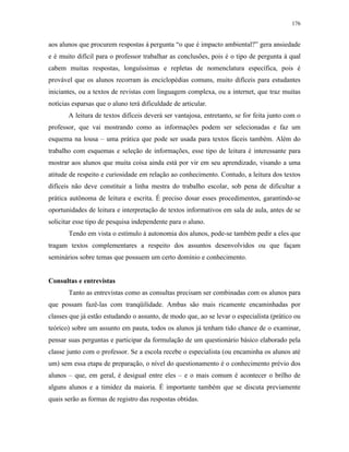 176
aos alunos que procurem respostas à pergunta “o que é impacto ambiental?” gera ansiedade
e é muito difícil para o professor trabalhar as conclusões, pois é o tipo de pergunta à qual
cabem muitas respostas, longuíssimas e repletas de nomenclatura específica, pois é
provável que os alunos recorram às enciclopédias comuns, muito difíceis para estudantes
iniciantes, ou a textos de revistas com linguagem complexa, ou a internet, que traz muitas
notícias esparsas que o aluno terá dificuldade de articular.
A leitura de textos difíceis deverá ser vantajosa, entretanto, se for feita junto com o
professor, que vai mostrando como as informações podem ser selecionadas e faz um
esquema na lousa – uma prática que pode ser usada para textos fáceis também. Além do
trabalho com esquemas e seleção de informações, esse tipo de leitura é interessante para
mostrar aos alunos que muita coisa ainda está por vir em seu aprendizado, visando a uma
atitude de respeito e curiosidade em relação ao conhecimento. Contudo, a leitura dos textos
difíceis não deve constituir a linha mestra do trabalho escolar, sob pena de dificultar a
prática autônoma de leitura e escrita. É preciso dosar esses procedimentos, garantindo-se
oportunidades de leitura e interpretação de textos informativos em sala de aula, antes de se
solicitar esse tipo de pesquisa independente para o aluno.
Tendo em vista o estímulo à autonomia dos alunos, pode-se também pedir a eles que
tragam textos complementares a respeito dos assuntos desenvolvidos ou que façam
seminários sobre temas que possuem um certo domínio e conhecimento.
Consultas e entrevistas
Tanto as entrevistas como as consultas precisam ser combinadas com os alunos para
que possam fazê-las com tranqüilidade. Ambas são mais ricamente encaminhadas por
classes que já estão estudando o assunto, de modo que, ao se levar o especialista (prático ou
teórico) sobre um assunto em pauta, todos os alunos já tenham tido chance de o examinar,
pensar suas perguntas e participar da formulação de um questionário básico elaborado pela
classe junto com o professor. Se a escola recebe o especialista (ou encaminha os alunos até
um) sem essa etapa de preparação, o nível do questionamento é o conhecimento prévio dos
alunos – que, em geral, é desigual entre eles – e o mais comum é acontecer o brilho de
alguns alunos e a timidez da maioria. É importante também que se discuta previamente
quais serão as formas de registro das respostas obtidas.
 