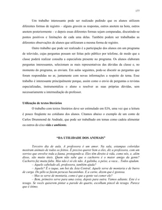 177
Um trabalho interessante pode ser realizado pedindo que os alunos utilizem
diferentes formas de registro – alguns gravem as respostas, outros anotem na hora, outros
anotem posteriormente – e depois essas diferentes formas sejam comparadas, discutindo-se
pontos positivos e limitações de cada uma delas. Também podem ser trabalhadas as
diferentes observações de alunos que utilizaram a mesma forma de registro.
Outro trabalho que pode ser realizado é a participação dos alunos em um programa
de televisão, cujas perguntas possam ser feitas pelo público por telefone, de modo que a
classe poderá realizar consulta a especialista presente no programa. Os alunos elaboram
perguntas interessantes, selecionam as mais representativas das dúvidas da classe e, no
momento do programa, as enviam. Em aulas seguintes, pode-se discutir as perguntas que
foram respondidas no ar, juntamente com novas informações a respeito do tema. Esse
trabalho é interessante principalmente porque, assim como o envio de perguntas a revistas
especializadas, instrumentaliza o aluno a resolver as suas próprias dúvidas, sem
necessariamente a intermediação do professor.
Utilização de textos literários
O trabalho com textos literários deve ser estimulado em EJA, uma vez que a leitura
é pouco freqüente no cotidiano dos alunos. Citamos abaixo o exemplo de um conto de
Carlos Drummond de Andrade, que pode ser trabalhado em temas como cadeia alimentar
ou outros do eixo vida e ambiente.
“DA UTILIDADE DOS ANIMAIS”
Terceiro dia de aula. A professora é um amor. Na sala, estampas coloridas
mostram animais de todos os feitios. É preciso querer bem a eles, diz a professora, com um
sorriso que envolve toda a fauna, protegendo-a. Eles têm direito à vida, como nós, e, além
disso, são muito úteis. Quem não sabe que o cachorro é o maior amigo da gente?
Cachorro faz muita falta. Mas não é só ele não. A galinha, o peixe, a vaca... Todos ajudam.
– Aquele cabeludo ali, professora, também ajuda?
– Aquele? É o iaque, um boi da Ásia Central. Aquele serve de montaria e de burro
de carga. Do pêlo se fazem perucas bacaninhas. E a carne, dizem que é gostosa.
– Mas se serve de montaria, como é que a gente vai comer ele?
– Bem, primeiro serve para uma coisa, depois para outra. Vamos adiante. Este é o
texugo. Se vocês quiserem pintar a parede do quarto, escolham pincel de texugo. Parece
que é ótimo.
 