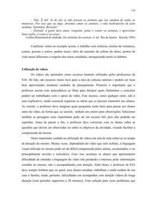 179
– Não. É útil. Ai de nós se não fossem os animais que nos ajudam de todas as
maneiras. Por isso que eu digo: devemos amar os animais, e não maltratá-los de jeito
nenhum. Entendeu, Ricardo?
– Entendi. A gente deve amar, respeitar, pelar e comer os animais, e aproveitar
bem o pêlo, o couro e os ossos.
(Carlos Drummond de Andrade. Da utilidade dos animais. 6. ed. Rio de Janeiro. Record, 1993)
Conforme vimos no exemplo acima, o trabalho com crônicas, trechos de romances,
contos, poesias e outros, podem trazer, além do aumento da cultura do aluno, pontos de
vista muito diferentes a respeito dos temas estudados, enriquecendo muito os debates.
Utilização de vídeos
Os vídeos são apontados como recursos bastante utilizados pelos professores de
EJA. De fato, são recursos muito ricos para a área de ciências naturais e podem ser mais
bem aproveitados mediante cuidados de planejamento. Primeiro é importante que o
professor assista com antecedência ao filme para destacar quais fenômenos e conceitos
podem ser trabalhados com o apoio do vídeo. Este recurso, como qualquer outro, não é
auto-explicativo, sendo essencial organizar as idéias que se procura transmitir aos alunos.
Ao assistir, o professor deve imaginar quais perguntas serão úteis para passar aos alunos
antes do vídeo, de forma que, ao assistir, tenham um roteiro para observações. Selecionar
também as passagens mais importantes pode ser um recurso útil, pois elas poderão ser
repetidas. Antes de passar a fita, o professor deve conversar com os alunos sobre as
questões que devem ser observadas ou sobre os objetivos da atividade, visando facilitar a
compreensão da mesma.
Outro importante cuidado na utilização de vídeos em sala de aula refere-se ao tempo
de duração do mesmo. Muitas vezes, dependendo do vídeo que será exibido, a linguagem
visual utilizada no mesmo pode ser de difícil compreensão pelos alunos, acostumados a ver
principalmente novelas e noticiários. Caso isso aconteça os alunos que apresentarem
dificuldade de entender a linguagem do vídeo irão perdendo o interesse pelas informações
contidas no mesmo, não o acompanhando com atenção. Além disso, o professor de EJA
deve sempre lembrar que, no geral, seus alunos estudam, trabalham e ainda cuidam de sua
casa e família, tendo, portanto, dificuldades em acompanhar com atenção vídeos de longa
duração (com períodos superiores a 20 minutos). Uma solução para esses problemas que
 