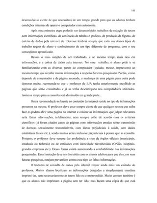 181
desenvolvê-lo ciente de que necessitará de um tempo grande para que os adultos tenham
condições mínimas de operar o computador com autonomia.
Após essa primeira etapa poderão ser desenvolvidos trabalhos de redação de textos
com informações científicas, de confecção de tabelas e gráficos, de produção de figuras, de
coletas de dados pela internet etc. Deve-se lembrar sempre que cada um desses tipos de
trabalho requer do aluno o conhecimento de um tipo diferente de programa, com o seu
conseqüente aprendizado.
Desses o mais simples de ser trabalhado, e ao mesmo tempo mais rico em
informações, é a coleta de dados pela internet. Por esse trabalho, o aluno pode ir se
familiarizando com as diversas partes do computador (teclado, mouse, impressora) ao
mesmo tempo que recolhe muitas informações a respeito do tema pesquisado. Porém, como
depende do computador e da página acessada, a mudança de uma página para outra pode
demorar muito, recomenda-se que o professor de EJA tenha anteriormente escolhido as
páginas que serão consultadas e já as tenha descarregado nos computadores utilizados.
Assim o tempo para a consulta será diminuído em grande parte.
Outra recomendação referente ao conteúdo da internet reside no tipo de informações
presentes na mesma. O professor deve estar sempre ciente de que qualquer pessoa que saiba
fazê-lo poderá abrir uma página na internet e colocar as informações que julgar relevantes
nela. Estas informações, infelizmente, nem sempre estão de acordo com os critérios
científicos (já foram citados casos de páginas com informações erradas sobre transmissão
de doenças sexualmente transmissíveis, com dietas prejudiciais à saúde, com dados
estatísticos falsos etc.), sendo muitas vezes inclusive prejudiciais à pessoa que as consulta.
Portanto, o professor deve sempre dar preferência a sites de órgãos oficiais (municipais,
estaduais ou federais) ou de entidades com idoneidade reconhecidas (ONGs, hospitais,
grandes empresas etc.). Dessa forma estará aumentando a confiabilidade das informações
pesquisadas. Essa limitação deve ser discutida com os alunos adultos para que eles, em suas
futuras pesquisas, estejam prevenidos contra esse tipo de falsas informações.
O trabalho de consulta de dados pela internet requer ainda mais um cuidado do
professor. Muitos alunos localizam as informações desejadas e simplesmente mandam
imprimi-las, sem necessariamente as terem lido ou compreendido. Muito comum também é
que os alunos não imprimam a página sem ter lido, mas façam uma cópia do que está
 